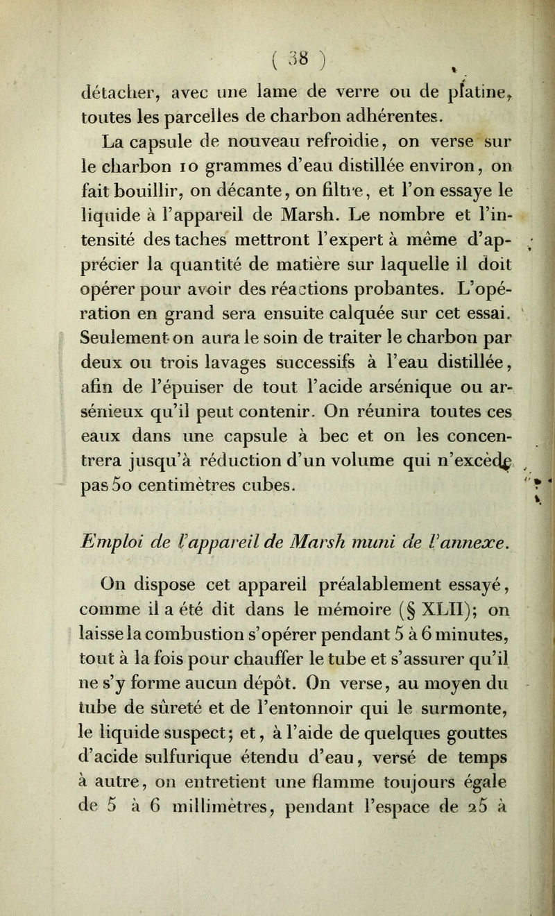 détacber, avec une lame de verre ou de platine^ toutes les parcelles de charbon adhérentes. La capsule de nouveau refroidie, on verse sur le charbon lo grammes d’eau distillée environ, on fait bouillir, on décante, on filtre, et l’on essaye le liquide à l’appareil de Marsh. Le nombre et l’in- tensité des taches mettront l’expert à même d’ap- précier la quantité de matière sur laquelle il doit opérer pour avoir des réactions probantes. L’opé- ration en grand sera ensuite calquée sur cet essai. Seulement* on aura le soin de traiter le charbon par deux ou trois lavages successifs à l’eau distillée, afin de l’épuiser de tout l’acide arsénique ou ar- sénieux qu’il peut contenir. On réunira toutes ces eaux dans une capsule à bec et on les concen- trera jusqu’à réduction d’un volume qui n’excèdç pas5o centimètres cubes. Emploi de l'appareil de Marsh muni de Vannexe. On dispose cet appareil préalablement essayé, comme il a été dit dans le mémoire (§ XLII); on laisse la combustion s’opérer pendant 5 à 6 minutes, tout à la fois pour chauffer le tube et s’assurer qu’il ne s’y forme aucun dépôt. On verse, au moyen du tube de sûreté et de l’entonnoir qui le surmonte, le liquide suspect; et, à l’aide de quelques gouttes d’acide sulfurique étendu d’eau, versé de temps à autre, on entretient une flamme toujours égale
