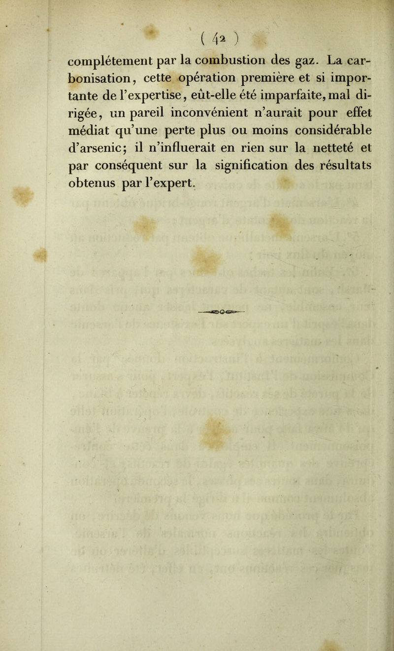 ( 4^ ) complètement par la combustion des gaz. La car- bonisation , cette opération première et si impor- tante de l’expertise, eût-elle été imparfaite,mal di- rigée , un pareil inconvénient n’aurait pour effet médiat qu’une perte plus ou moins considérable d’arsenic; il n’influerait en rien sur la netteté et par conséquent sur la signification des résultats obtenus par l’expert.