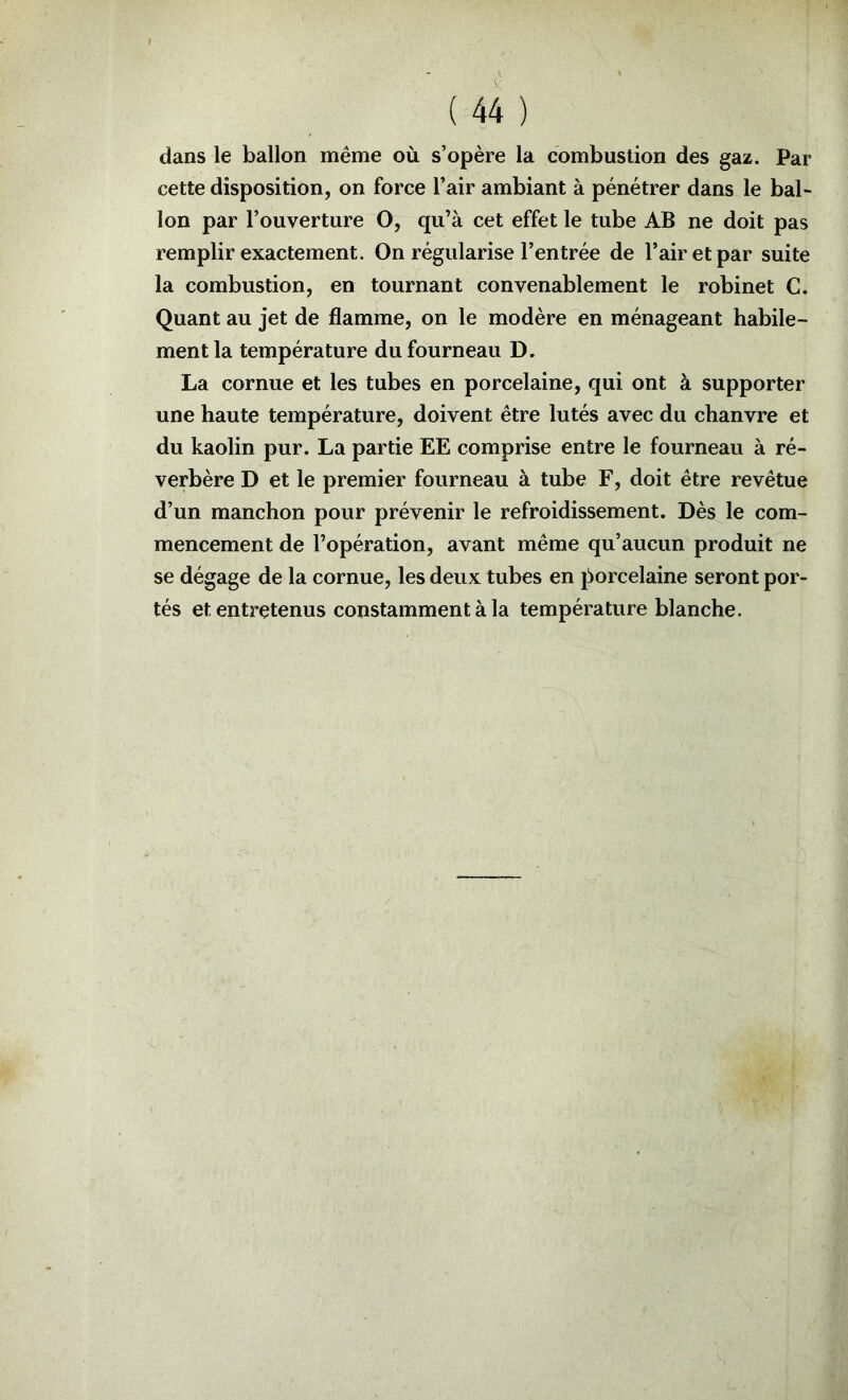 dans le ballon même où s’opère la combustion des gaz. Par cette disposition, on force l’air ambiant à pénétrer dans le bal- Ion par l’ouverture O, qu’à cet effet le tube AB ne doit pas remplir exactement. On régularise l’entrée de l’air et par suite la combustion, en tournant convenablement le robinet C. Quant au jet de flamme, on le modère en ménageant habile- ment la température du fourneau D. La cornue et les tubes en porcelaine, qui ont à supporter une haute température, doivent être lutés avec du chanvre et du kaolin pur. La partie EE comprise entre le fourneau à ré- verbère D et le premier fourneau à tube F, doit être revêtue d’un manchon pour prévenir le refroidissement. Dès le com- mencement de l’opération, avant même qu’aucun produit ne se dégage de la cornue, les deux tubes en jiorcelaine seront por- tés et entretenus constamment à la température blanche.