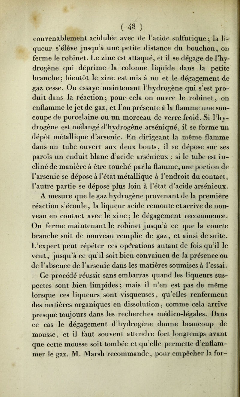 convenablemeiiL acidulée avec de Facide sulfurique ; la li-^ queur s’élève jusqu’à une petite distance du bouchon, on ferme le robinet. Le zinc est attaqué, et il se dégage de l’hy- drogène qui déprime la colonne liquide dans la petite branche ^ bientôt le zinc est mis à nu et le dégagement de gaz cesse. On essaye maintenant l’hydrogène qui s’est pro- duit dans la réaction ; pour cela on ouvre le robinet, on enflamme le jet de gaz, et l’on présente à la flamme une sou- coupe de porcelaine ou un morceau de verre froid. Si l’hy- drogène est mélangé d’hydrogène arséniqué, il se forme un dépôt métallique d’arsenic. En dirigeant la même flamme dans un tube ouvert aux deux bouts, il se dépose sur ses parois un enduit blanc d’acide arsénieux : si le tube est in- cliné de manière à être touché parla flamme, une portion de l’arsenic se dépose à l’état métallique à l’endroit du contact, l’autre partie se dépose plus loin à l’état d’acide arsénieux. A mesure que le gaz hydrogène provenant de la première réaction s’écoule, la liqueur acide remonte et arrive de nou- veau en contact avec le zinc *, le dégagement recommence. On ferme maintenant le robinet jusqu’à ce que la courte branche soit de nouveau remplie de gaz, et ainsi de suite. L’expert peut répéter ces opérations autant de fois qu’il le veut, jusqu’à ce qu’il soit bien convaincu de la présence ou de l’absence de l’arsenic dans les matières soumises à l’essai. Ce procédé réussit sans embarras quand les liqueurs sus- pectes sont bien limpides *, mais il n’en est pas de même lorsque ces liqueurs sont visqueuses, qu’elles renferment des matières organiques en dissolution, comme cela arrive presque toujours dans les recherches médico-légales. Dans ce cas le dégagement d’hydrogène donne beaucoup de mousse, et il faut souvent attendre fort.longtemps avant que cette mousse soit tombée et qu’elle permette d’enflam- mer le gaz. M. Marsh recommande, pour empêcher la for-