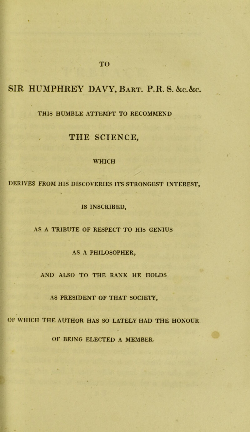 TO SIR HUMPHREY DAVY, Bart. P.R.S.&c.&c* THIS HUMBLE ATTEMPT TO RECOMMEND THE SCIENCE, WHICH DERIVES FROM HIS DISCOVERIES ITS STRONGEST INTEREST, IS INSCRIBED, AS A TRIBUTE OF RESPECT TO HIS GENIUS AS A PHILOSOPHER, AND ALSO TO THE RANK HE HOLDS AS PRESIDENT OF THAT SOCIETY, OF WHICH THE AUTHOR HAS SO LATELY HAD THE HONOUR OF BEING ELECTED A MEMBER.