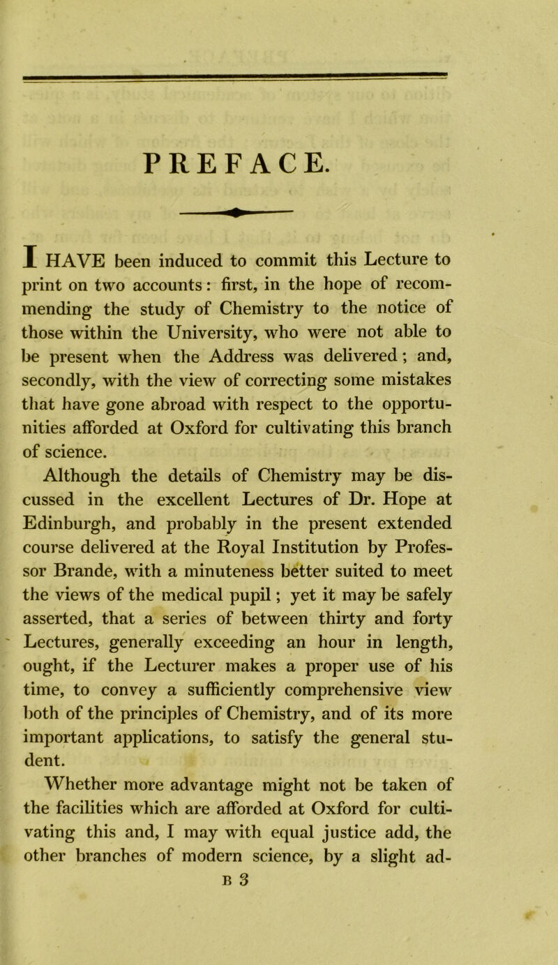 PREFACE. I HAVE been induced to commit this Lecture to print on two accounts: first, in the hope of recom- mending the study of Chemistry to the notice of those within the University, who were not able to be present when the Address was delivered; and, secondly, with the view of correcting some mistakes that have gone abroad with respect to the opportu- nities afforded at Oxford for cultivating this branch of science. Although the details of Chemistry may be dis- cussed in the excellent Lectures of Dr. Hope at Edinburgh, and probably in the present extended course delivered at the Royal Institution by Profes- sor Brande, with a minuteness better suited to meet the views of the medical pupil; yet it may be safely asserted, that a series of between thirty and forty Lectures, generally exceeding an hour in length, ought, if the Lecturer makes a proper use of his time, to convey a sufficiently comprehensive view both of the principles of Chemistry, and of its more important applications, to satisfy the general stu- dent. Whether more advantage might not be taken of the facilities which are afforded at Oxford for culti- vating this and, I may with equal justice add, the other branches of modern science, by a slight ad- B 3