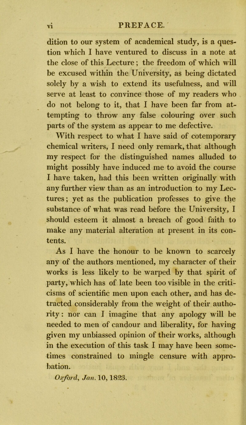 dition to our system of academical study, is a ques- tion which I have ventured to discuss in a note at the close of this Lecture; the freedom of which will be excused within the University, as being dictated solely by a wish to extend its usefulness, and will serve at least to convince those of my readers who do not belong to it, that I have been far from at- tempting to throw any false colouring over such parts of the system as appear to me defective. With respect to what I have said of cotemporary chemical writers, I need only remark, that although my respect for the distinguished names alluded to might possibly have induced me to avoid the course I have taken, had this been written originally with any further view than as an introduction to my Lec- tures ; yet as the publication professes to give the substance of what was read before the University, I should esteem it almost a breach of good faith to make any material alteration at present in its con- tents. As I have the honour to be known to scarcely any of the authors mentioned, my character of their works is less likely to be warped by that spirit of party, which has of late been too visible in the criti- cisms of scientific men upon each other, and has de- tracted considerably from the weight of their autho- rity : nor can I imagine that any apology will be needed to men of candour and liberality, for having given my unbiassed opinion of their works, although in the execution of this task I may have been some- times constrained to mingle censure with appro- bation. Oorford^ Jan. 10,1823.