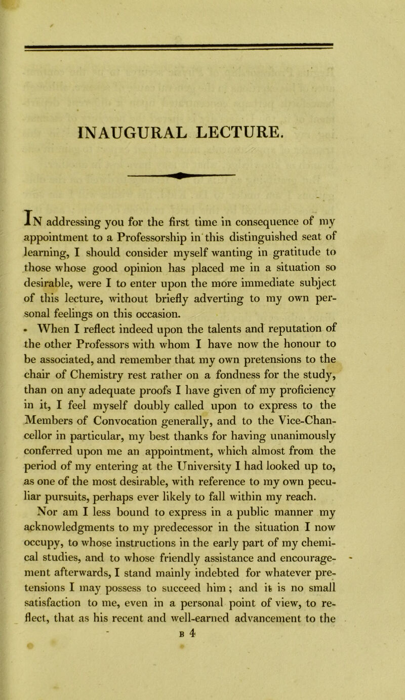 In addressing you for the first time in consequence of my appointment to a Professorship in'this distinguished seat of learning, I should consider myself wanting in gratitude to those whose good opinion has placed me in a situation so desirable, were I to enter upon the more immediate subject of this lecture, ^vithout briefly adverting to my own per- sonal feelings on this occasion. • When I reflect indeed upon the talents and reputation of the other Professors with whom I have now the honour to be associated, and remember that my own pretensions to the chair of Chemistry rest rather on a fondness for the study, than on any adequate proofs I have given of my proficiency in it, I feel myself doubly called upon to express to the Members of Convocation generally, and to the Vice-Chan- cellor in particular, my best thanks for having unanimously conferred upon me an appointment, which almost from the period of my entering at the University I had looked up to, as one of the most desirable, with reference to my own pecu- liar pursuits, perhaps ever likely to fall within my reach. Nor am I less bound to express in a public manner my acknowledgments to my predecessor in the situation I now occupy, to whose instructions in the early part of my chemi- cal studies, and to whose friendly assistance and encourage- ment afterwards, I stand mainly indebted for whatever pre- tensions I may possess to succeed him; and it is no small satisfaction to me, even in a personal point of view, to re- flect, that as his recent and well-earned advancement to the