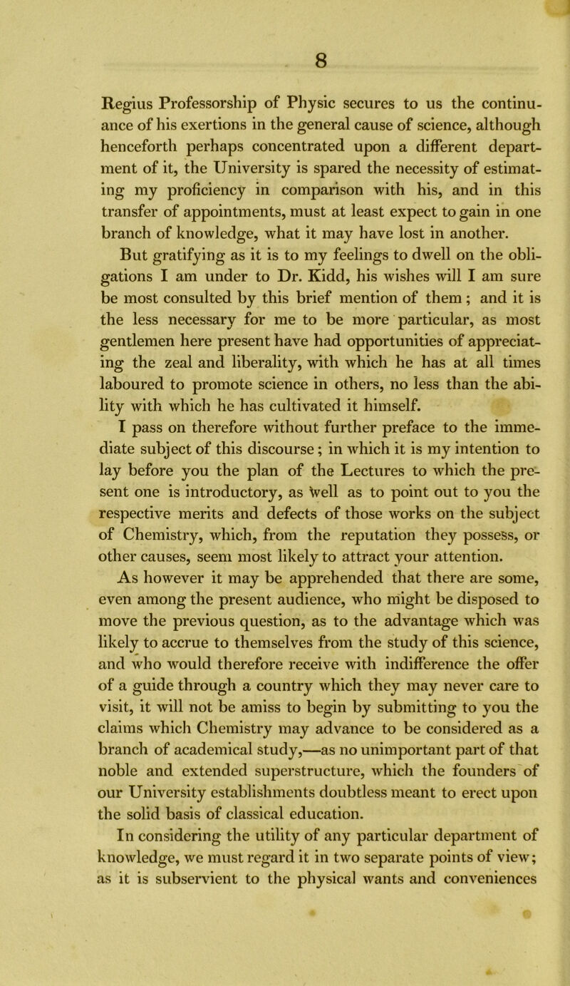 Regius Professorship of Physic secures to us the continu- ance of his exertions in the general cause of science, although henceforth perhaps concentrated upon a different depart- ment of it, the University is spared the necessity of estimat- ing my proficiency in comparison with his, and in this transfer of appointments, must at least expect to gain in one branch of knowledge, what it may have lost in another. But gratifying as it is to my feelings to dwell on the obli- gations I am under to Dr. Kidd, his wishes will I am sure be most consulted by this brief mention of them ; and it is the less necessary for me to be more particular, as most gentlemen here present have had opportunities of appreciat- ing the zeal and liberality, with which he has at all times laboured to promote science in others, no less than the abi- lity with which he has cultivated it himself. I pass on therefore without further preface to the imme- diate subject of this discourse; in which it is my intention to lay before you the plan of the Lectures to which the pre- sent one is introductory, as \vell as to point out to you the respective merits and defects of those works on the subject of Chemistry, which, from the reputation they possess, or other causes, seem most likely to attract your attention. As however it may be apprehended that there are some, even among the present audience, who might be disposed to move the previous question, as to the advantage which was likely to accrue to themselves from the study of this science, and who would therefore receive with indifference the offer of a guide through a country which they may never care to visit, it will not be amiss to begin by submitting to you the claims which Chemistry may advance to be considered as a branch of academical study,—as no unimportant part of that noble and extended superstructure, which the founders'of our University establishments doubtless meant to erect upon the solid basis of classical education. In considering the utility of any particular department of knowledge, we must regard it in two separate points of view; as it is subservient to the physical wants and conveniences