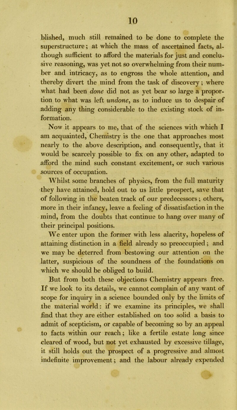 blished, much still remained to be done to complete the superstructure; at which the mass of ascertained facts, al- though sufficient to afford the materials for just and conclu- sive reasoning, was yet not so overwhelming from their num- ber and intricacy, as to engross the whole attention, and thereby divert the mind from the task of discovery; where what had been done did not as yet bear so large a propor- tion to what was left undone^ as to induce us to despair of adding any thing considerable to the existing stock of in- formation. Now it appears to me, that of the sciences with which I am acquainted, Chemistry is the one that approaches most nearly to the above description, and consequently, that it would be scarcely possible to fix on any other, adapted to afford the mind such constant excitement, or such various sources of occupation. Whilst some branches of physics, from the full maturity they have attained, hold out to us little prospect, save that of following in the beaten track of our predecessors; others, more in their infancy, leave a feeling of dissatisfaction in the mind, from the doubts that continue to hang over many of their principal positions. We enter upon the former with less alacrity, hopeless of attaining distinction in a field already so preoccupied; and we may be deterred from bestowing our attention on the latter, suspicious of the soundness of the foundations on which we should be obliged to build. But from both these objections Chemistry appears free. If we look to its details, we cannot complain of any want of scope for inquiry in a science bounded only by the limits of the material world: if we examine its principles, we shall find that they are either established on too solid a basis to admit of scepticism, or capable of becoming so by an appeal to facts within our reach; like a fertile estate long since cleared of wood, but not yet exhausted by excessive tillage, it still holds out the prospect of a progressive and almost indefinite improvement; and the labour already expended