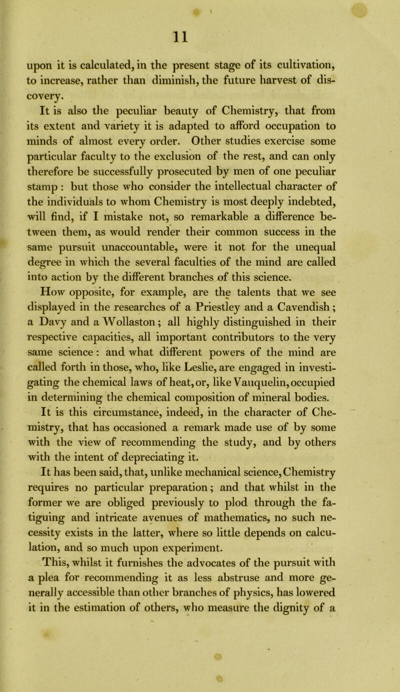 \ upon it is calculated, in the present stage of its cultivation, to increase, rather than diminish, the future harvest of dis- covery. It is also the peculiar beauty of Chemistry, that from its extent and variety it is adapted to afford occupation to minds of almost every order. Other studies exercise some particular faculty to the exclusion of the rest, and can only therefore be successfully prosecuted by men of one peculiar stamp : but those who consider the intellectual character of the individuals to whom Chemistry is most deeply indebted, will find, if I mistake not, so remarkable a difference be- tween them, as would render their common success in the same pursuit unaccountable, were it not for the unequal degree in which the several faculties of the mind are called into action by the different branches of this science. How opposite, for example, are the talents that we see displayed in the researches of a Priestley and a Cavendish; a Davy and a Wollaston; all highly distinguished in their respective capacities, all important contributors to the very same science; and what different powers of the mind are called forth in those, who, like Leslie, are engaged in investi- gating the chemical laws of heat, or, like Vauquelin, occupied in determining the chemical composition of mineral bodies. It is this circumstance, indeed, in the character of Che- mistry, that has occasioned a remark made use of by some with the view of recommending the study, and by others with the intent of depreciating it. It has been said, that, unlike mechanical science. Chemistry requires no particular preparation; and that whilst in the former we are obliged previously to plod through the fa- tiguing and intricate avenues of mathematics, no such ne- cessity exists in the latter, where so little depends on calcu- lation, and so much upon experiment. This, whilst it furnishes the advocates of the pursuit with a plea for recommending it as less abstruse and more ge- nerally accessible than other branches of physics, has lowered it in the estimation of others, who measure the dignity of a