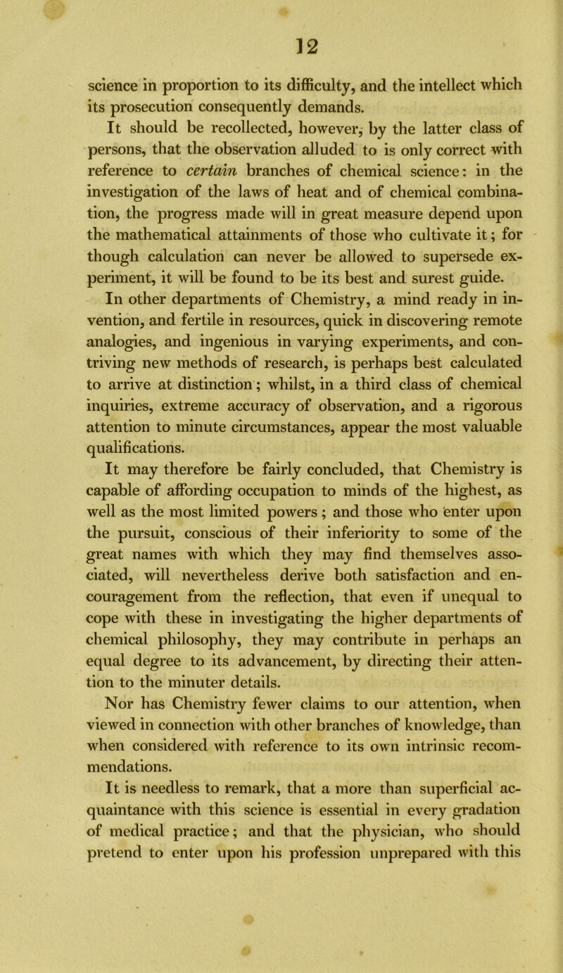 science in proportion to its difficulty, and the intellect which its prosecution consequently demands. It should be recollected, however, by the latter class of persons, that the observation alluded to is only correct with reference to certain branches of chemical science: in the investigation of the laws of heat and of chemical combina- tion, the progress made will in great measure depend upon the mathematical attainments of those who cultivate it; for ' though calculation can never be allowed to supersede ex- periment, it will be found to be its best and surest guide. In other departments of Chemistry, a mind ready in in- vention, and fertile in resources, quick in discovering remote analogies, and ingenious in varying experiments, and con- triving new methods of research, is perhaps best calculated to arrive at distinction; whilst, in a third class of chemical inquiries, extreme accuracy of observation, and a rigorous attention to minute circumstances, appear the most valuable qualifications. It may therefore be fairly concluded, that Chemistry is capable of affording occupation to minds of the highest, as well as the most limited powers ; and those who enter upon the pursuit, conscious of their inferiority to some of the great names with which they may find themselves asso- ciated, will nevertheless derive both satisfaction and en- couragement from the reflection, that even if unequal to cope with these in investigating the higher departments of chemical philosophy, they may contribute in perhaps an equal degree to its advancement, by directing their atten- tion to the minuter details. Nor has Chemistry fewer claims to our attention, when viewed in connection with other branches of knowledge, than when considered with reference to its own intrinsic recom- mendations. It is needless to remark, that a more than superficial ac- quaintance with this science is essential in every gradation of medical practice; and that the physician, who should pretend to enter upon his profession unprepared with this