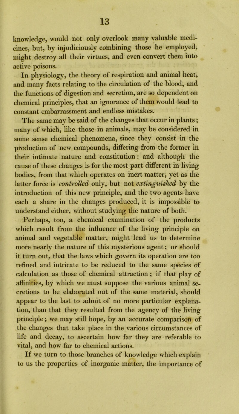 knowledge, would not only overlook many valuable medi- cines, but, by injudiciously combining those he employed, might destroy all their virtues, and even convert them into active poisons. In physiology, the theory of respiration and animal heat, and many facts relating to the circulation of the blood, and the functions of digestion and secretion, are so dependent on chemical principles, that an ignorance of them would lead to constant embarrassment and endless mistakes. The same may be said of the changes that occur in plants; many of which, like those in animals, may be considered in some sense chemical phenomena, since they consist in the production of new compounds, differing from the former in their intimate nature and constitution : and although the cause of these changes is for the most part different in living bodies, from that which operates on inert matter, yet as the latter force is controlled only, but not extinguished by the introduction of this new principle, and the two agents have each a share in the changes produced, it is impossible to understand either, without studying the nature of both. Perhaps, too, a chemical examination of the products which result from the influence of the living principle on animal and vegetable matter, might lead us to determine more nearly the nature of this mysterious agent; or should it turn out, that the laws which govern its operation are too refined and intricate to be reduced to the same species of calculation as those of chemical attraction; if that play of affinities, by which we must suppose the various animal se- cretions to be elaborated out of the same material, should appear to the last to admit of no more particular explana- tion, than that they resulted from the agency of the living principle; we may still hope, by an accurate comparison of the changes that take place in the various circumstances of life and decay, to ascertain how far they are referable to vital, and how far to chemical actions. If we turn to those branches of knowledge which explain to us the properties of inorganic matter, the importance of