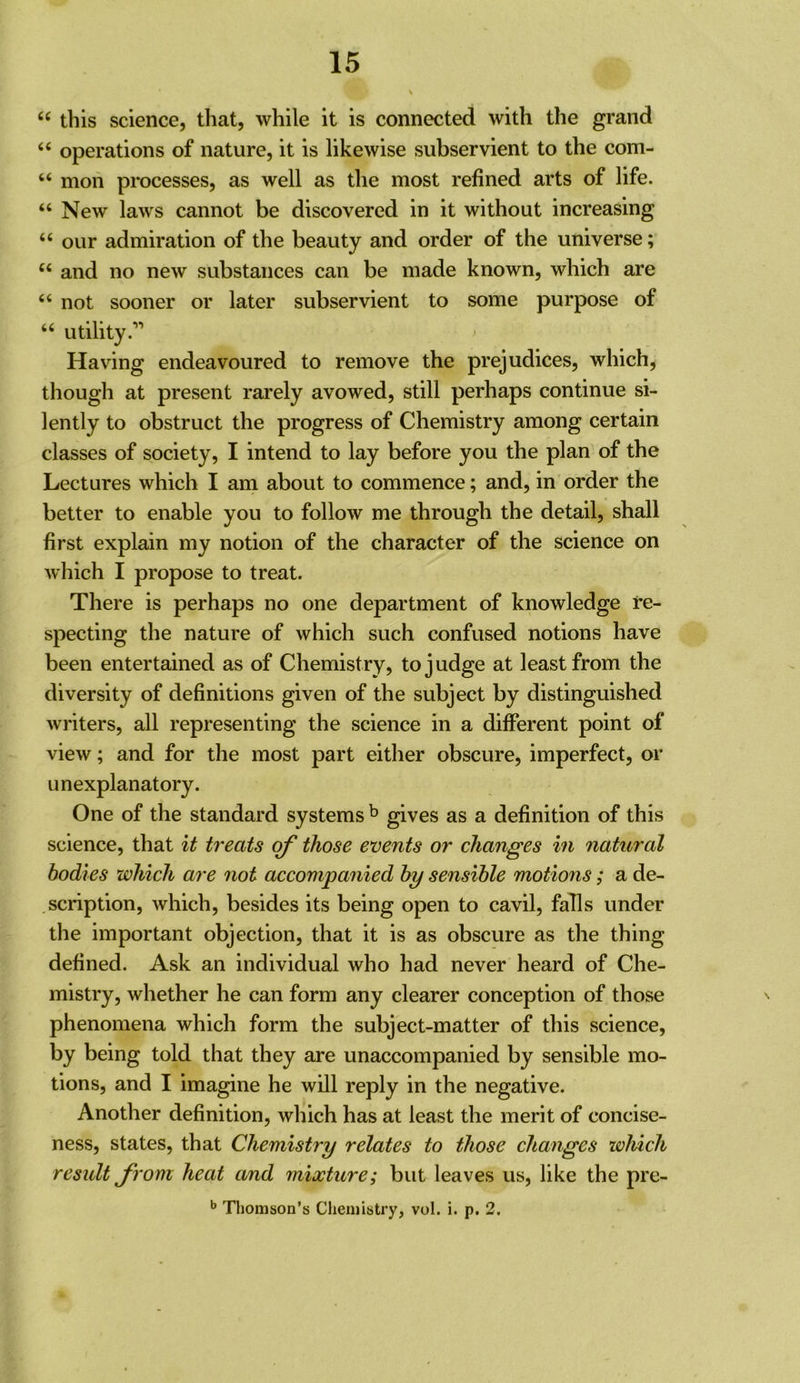 “ this science, that, while it is connected with the grand “ operations of nature, it is likewise subservient to the com- “ mon processes, as well as the most refined arts of life. “ New laws cannot be discovered in it without increasing “ our admiration of the beauty and order of the universe; “ and no new substances can be made known, which are “ not sooner or later subservient to some purpose of “ utility.” Having endeavoured to remove the prejudices, which, though at present rarely avowed, still perhaps continue si- lently to obstruct the progress of Chemistry among certain classes of society, I intend to lay before you the plan of the Lectures which I am about to commence; and, in order the better to enable you to follow me through the detail, shall first explain my notion of the character of the science on which I propose to treat. There is perhaps no one department of knowledge re- specting the nature of which such confused notions have been entertained as of Chemistry, to judge at least from the diversity of definitions given of the subject by distinguished writers, all representing the science in a different point of view; and for the most part either obscure, imperfect, or unexplanatory. One of the standard systems ^ gives as a definition of this science, that it treats of those events or changes in natural bodies which are not accompanied by sensible motions; a de- scription, which, besides its being open to cavil, falls under the important objection, that it is as obscure as the thing defined. Ask an individual who had never heard of Che- mistry, whether he can form any clearer conception of those phenomena which form the subject-matter of this science, by being told that they are unaccompanied by sensible mo- tions, and I imagine he will reply in the negative. Another definition, which has at least the merit of concise- ness, states, that Chemistry relates to those changes which result from heat and mixture; but leaves us, like the pre- ^ Thomson’s Chemistry, vol. i. p. 2.