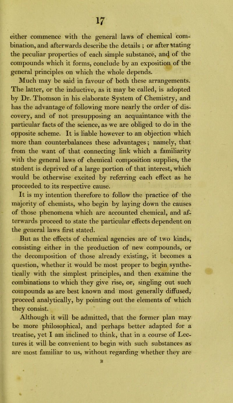 either commence with the general laws of chemical com- bination, and afterwards describe the details ; or after !5tating the peculiar properties of each simple substance, an4 of the compounds which it forms, conclude by an exposition of the general principles on which the whole depends. Much may be said in favour of both these arrangements. The latter, or the inductive, as it may be called, is adopted by Dr. Thomson in his elaborate System of Chemistry, and has the advantage of following more nearly the order of dis- covery, and of not presupposing an acquaintance with the particular facts of the science, as we are obliged to do in the opposite scheme. It is liable however to an objection which more than counterbalances these advantages; namely, that from the want of that connecting link which a familiarity with the general laws of chemical composition supplies, the student is deprived of a large portion of that interest, which would be otherwise excited by referring each effect as he proceeded to its respective cause. It is my intention therefore to follow the practice of the majority of chemists, who begin by laying down the causes of those phenomena which are accounted chemical, and af- terwards proceed to state the particular effects dependent on the general laws first stated. But as the effects of chemical agencies are of two kinds, consisting either in the production of new compounds, or the decomposition of those already existing, it becomes a question, whether it would be most proper to begin synthe- tically with the simplest principles, and then examine the combinations to which they give nse, or, singling out such compounds as are best known and most generally diffused, proceed analytically, by pointing out the elements of which they consist. Although it will be admitted, that the former plan may be more philosophical, and perhaps better adapted for a treatise, yet I am inclined to think, that in a course of Lec- tures it will be convenient to begin with such substances as are most familiar to us, without regarding whether they are ji