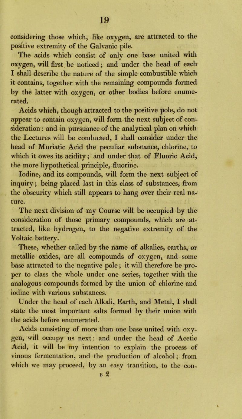 considering those which, like oxygen, are attracted to the positive extremity of the Galvanic pile. The acids which consist of only one base united with oxygen, will firsts be noticed; and under the head of each I shall describe the nature of the simple combustible which it contains, together with the remaining compounds formed by the latter with oxygen, or other bodies before enume- rated. Acids which, though attracted to the positive pole, do not appear to contain oxygen, will form the next subject of con- sideration ; and in pursuance of the analytical plan on which the Lectures wiU be conducted, I shall consider under the head of Muriatic Acid the peculiar substance, chlorine, to which it owes its acidity; and under that of Fluoric Acid, the more Hypothetical principle, fluorine. Iodine, and its compounds, will form the next subject of inquiry; being placed last in this class of substances, from the obscurity which still appears to hang over their real na- ture. The next division of my Course will be occupied by the consideration of those primary compounds, which are at- tracted, like hydrogen, to the negative extremity of the Voltaic battery. These, whether called by the name of alkalies, earths, or metallic oxides, are all compounds of oxygen, and some base attracted to the negative pole; it will therefore be pro- per to class the whole under one series, together with the analogous compounds formed by the union of chlorine and iodine with various substances. Under the head of each Alkali, Earth, and Metal, I shall state the most important salts formed by their union with the acids before enumerated. Acids consisting of more than one base united with oxy- gen, will occupy us next: and under the head of Acetic Acid, it will be my intention to explain the process of vinous fermentation, and the production of alcohol; from which we may proceed, by an easy transition, to the con- « 2