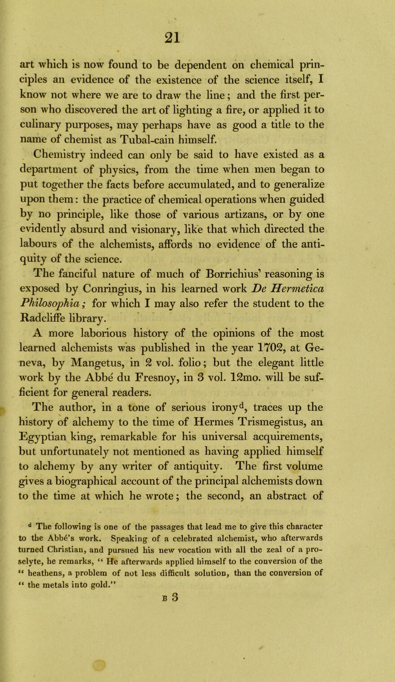 art which is now found to be dependent on chemical prin- ciples an evidence of the existence of the science itself, I know not where we are to draw the line; and the first per- son who discovered the art of lighting a fire, or applied it to culinary purposes, may perhaps have as good a title to the name of chemist as Tubal-cain himself. Chemistry indeed can only be said to have existed as a department of physics, from the time when men began to put together the facts before accumulated, and to generalize upon them: the practice of chemical operations when guided by no principle, like those of various artizans, or by one evidently absurd and visionary, like that which directed the labours of the alchemists, affords no evidence of the anti- quity of the science. The fanciful nature of much of Borrichius’ reasoning is exposed by Conringius, in his learned work De Hermetica Philosophia; for which I may also refer the student to the Radcliffe library. A more laborious history of the opinions of the most learned alchemists was published in the year 1702, at Ge- neva, by Mangetus, in 2 voi. folio; but the elegant little work by the Abbe du Fresnoy, in 3 vol. 12mo. will be suf- ficient for general readers. The author, in a tone of serious ironyd, traces up the history of alchemy to the time of Hermes Trismegistus, an Egyptian king, remarkable for his universal acquirements, but unfortunately not mentioned as having applied himself to alchemy by any writer of antiquity. The first volume gives a biographical account of the principal alchemists down to the time at which he wrote; the second, an abstract of ** The following is one of the passages that lead me to give this character to the Abba’s work. Speaking of a celebrated alchemist, who afterwards turned Christian, and pursued his new vocation with all the zeal of a pro- selyte, he remarks, “ He afterwards applied himself to the conversion of the heathens, a problem of not less difficult solution, than the conversion of “ the metals into gold.” B 3
