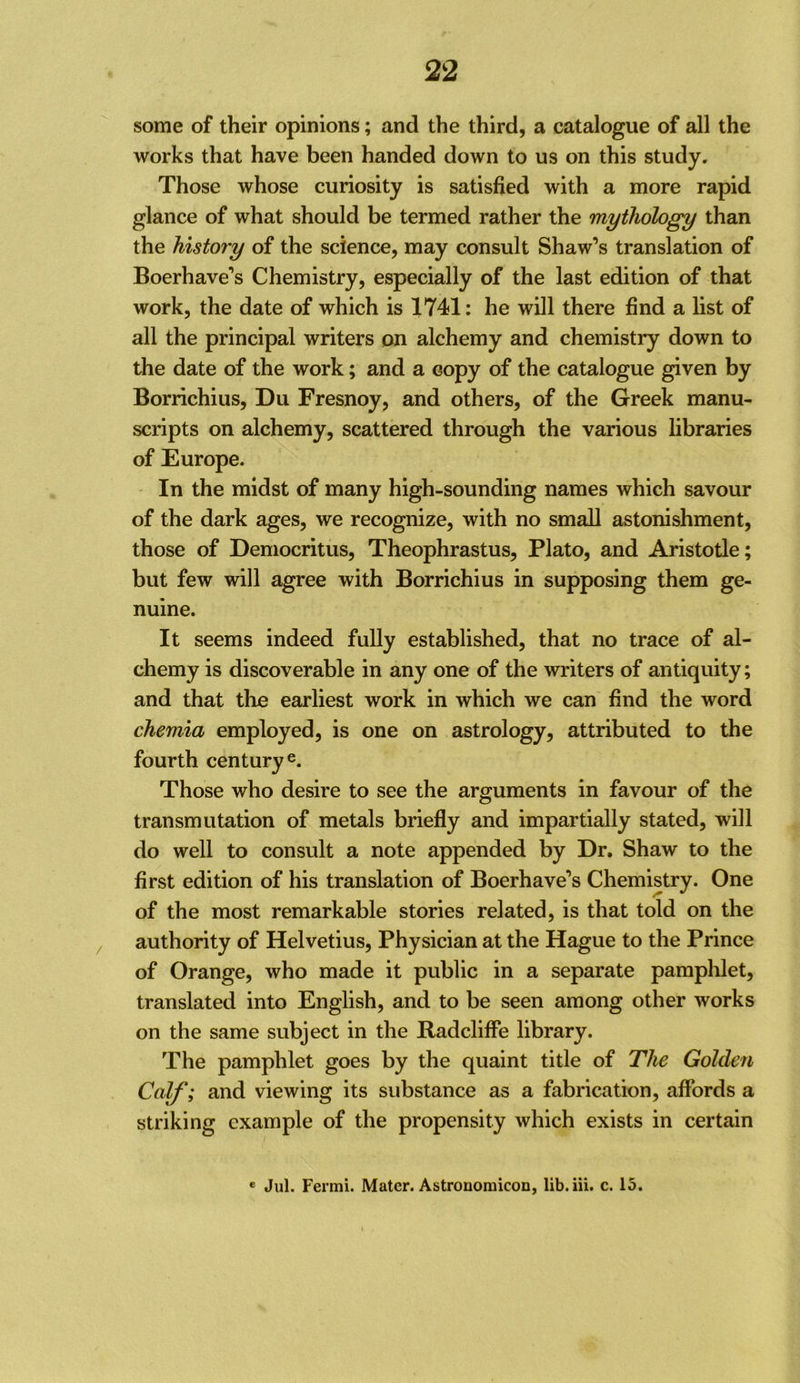 some of their opinions; and the third, a catalogue of all the works that have been handed down to us on this study. Those whose curiosity is satisfied with a more rapid glance of what should be termed rather the mythology than the history of the science, may consult Shaw’s translation of Boerhave’s Chemistry, especially of the last edition of that work, the date of which is 1741; he will there find a list of all the principal writers on alchemy and chemistry down to the date of the work; and a copy of the catalogue given by Borrichius, Du Fresnoy, and others, of the Greek manu- scripts on alchemy, scattered through the various libraries of Europe. In the midst of many high-sounding names which savour of the dark ages, we recognize, with no small astonishment, those of Democritus, Theophrastus, Plato, and Aristotle; but few will agree with Borrichius in supposing them ge- nuine. It seems indeed fully established, that no trace of al- chemy is discoverable in any one of the writers of antiquity; and that the earliest work in which we can find the word chemia employed, is one on astrology, attributed to the fourth century Those who desire to see the arguments in favour of the transmutation of metals briefly and impartially stated, will do well to consult a note appended by Dr. Shaw to the first edition of his translation of Boerhave’s Chemistry. One of the most remarkable stories related, is that told on the / authority of Helvetius, Physician at the Hague to the Prince of Orange, who made it public in a separate pamplilet, translated into English, and to be seen among other works on the same subject in the RadclifFe library. The pamphlet goes by the quaint title of The Golden Calf; and viewing its substance as a fabrication, affords a striking example of the propensity which exists in certain * Jul. Fermi. Mater. Astronomicon, lib.iii. c. 15.