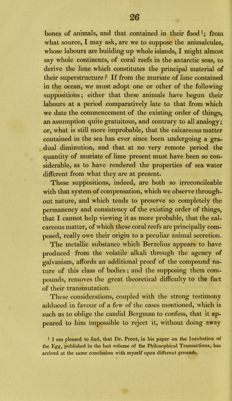bones of animals, and that contained in their food ^; from what source, I may ask, are we to suppose the animalcules, whose labours are building up whole islands, I might almost say whole continents, of coral reefs in the antarctic seas, to derive the lime which constitutes the principal material of their superstructure ? If from the muriate of lime contained in the ocean, we must adopt one or other of the following suppositions; either that these animals have begun their labours at a period comparatively late to that from which we date the commencement of the existing order of things, an assumption quite gratuitous, and contrary to all analogy; or, what is still more improbable, that the calcareous matter contained in the sea has ever since been undergoing a gra- dual diminution, and that at no very remote period the quantity of muriate of lime present must have been so con- siderable, as to have rendered the properties of sea water different from what they are at present. These suppositions, indeed, are both so irreconcileable with that system of compensation, which we observe through- out nature, and which tends to preserve so completely the permanency and consistency of the existing order of things, that I cannot help viewing it as more probable, that the cal- careous matter, of which these coral reefs are principally com- posed, really owe their origin to a peculiar animal secretion. The metallic substance which Berzelius appears to have produced from the volatile alkali through the agency of galvanism, affords an additional proof of the compound na- ture of this class of bodies; and the supposing them com- pounds, removes the great theoretical difficulty to the fact of their transmutation. These considerations, coupled with the strong testimony adduced in favour of a few of the cases mentioned, which is such as to oblige the candid Bergman to confess, that it ap- peared to him impossible to reject it, without doing away • I am pleased to find, that Dr. Prout, in his paper on the Inciibation of the Egg, published in the last volume of the Philosophical Transactions, has arrived at tlie same conclusion with myself upon different grounds.