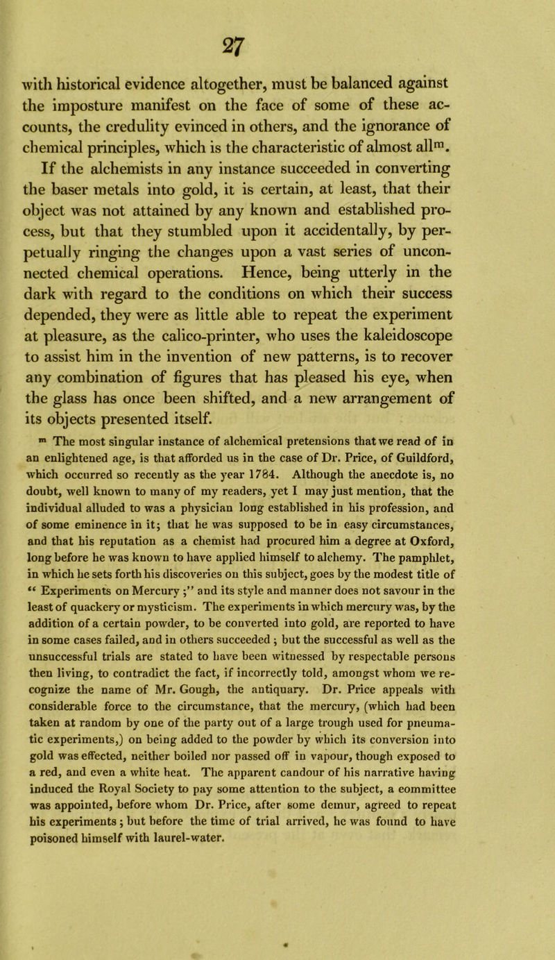 with historical evidence altogether, must be balanced against the imposture manifest on the face of some of these ac- counts, the credulity evinced in others, and the ignorance of chemical principles, which is the characteristic of almost allf. If the alchemists in any instance succeeded in converting the baser metals into gold, it is certain, at least, that their object was not attained by any known and established pro- cess, but that they stumbled upon it accidentally, by per- petually ringing the changes upon a vast series of uncon- nected chemical operations. Hence, being utterly in the dark with regard to the conditions on which their success depended, they were as little able to repeat the experiment at pleasure, as the calico-printer, who uses the kaleidoscope to assist him in the invention of new patterns, is to recover any combination of figures that has pleased his eye, when the glass has once been shifted, and a new arrangement of its objects presented itself. » The most singular instance of alchemical pretensions that we read of in an enlightened age, is that afforded us in the case of Dr. Price, of Guildford, which occurred so recently as the year 1784. Although the anecdote is, no doubt, well known to many of my readers, yet I may just mention, that the individual alluded to was a physician long established in his profession, and of some eminence in it; that he was supposed to be in easy circumstances, and that his reputation as a chemist had procured him a degree at Oxford, long before he was known to have applied himself to alchemy. The pamphlet, in which he sets forth his discoveries on this subject, goes by the modest title of “ Experiments on Mercury and its style and manner does not savour in the least of quackery or mysticism. The experiments in which mercury was, by the addition of a certain powder, to be converted into gold, are reported to have in some cases failed, and in others succeeded ; but the successful as well as the unsuccessful trials are stated to have been witnessed by respectable persons then living, to contradict the fact, if incorrectly told, amongst whom we re- cognize the name of Mr. Gough, the antiquary. Dr. Price appeals with considerable force to the circumstance, that the mercury, (which had been taken at random by one of the party out of a large trough used for pneuma- tic experiments,) on being added to the powder by which its conversion into gold was effected, neither boiled nor passed off in vapour, though exposed to a red, and even a white heat. The apparent candour of his narrative having induced the Royal Society to pay some attention to the subject, a committee was appointed, before whom Dr. Price, after some demur, agreed to repeat his experiments; but before the time of trial arrived, he was found to have poisoned himself with laurel-water.