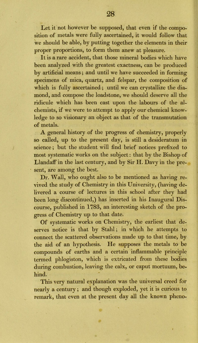 Let it not however be supposed, that even if the compo- sition of metals were fully ascertained, it would follow that we should be able, by putting together the elements in their proper proportions, to form them anew at pleasure. It is a rare accident, that those mineral bodies which have been analyzed with the greatest exactness, can be produced by artificial means; and until we have succeeded in forming specimens of mica, quartz, and felspar, the composition of which is fully ascertained; until we can crystallize the dia^ mond, and compose the loadstone, we should deserve all the ridicule which has been cast upon the labours of the al- chemists, if we were to attempt to apply our chemical know- ledge to so visionary an object as that of the transmutation of metals. A general history of the progress of chemistry, properly so called, up to the present day, is still a desideratum in science; but the student will find brief notices prefixed to most systematic works on the subject: that by the Bishop of Llandaff in the last century, and by Sir H. Davy in the pre- ' sent, are among the best. Dr. Wall, who ought also to be mentioned as having re- vived the study of Chemistry in this University, (liaving de- livered a course of lectures in this school after they had been long discontinued,) has inserted in his Inaugural Dis- course, published in 1783, an interesting sketch of the pro- gress of Chemistry up to that date. Of systematic works on Chemistry, the earliest that de- serves notice is that by Stahl; in which he attempts to connect the scattered observations made up to that time, by the aid of an hypothesis. He supposes the metals to be compounds of earths and a certain inflammable principle termed phlogiston, which is extricated from these bodies during combustion, leaving the calx, or caput mortuum, be- hind. This very natural explanation was the universal creed for nearly a century; and though exploded, yet it is curious to remark, that even at the present day all the known pheno- t