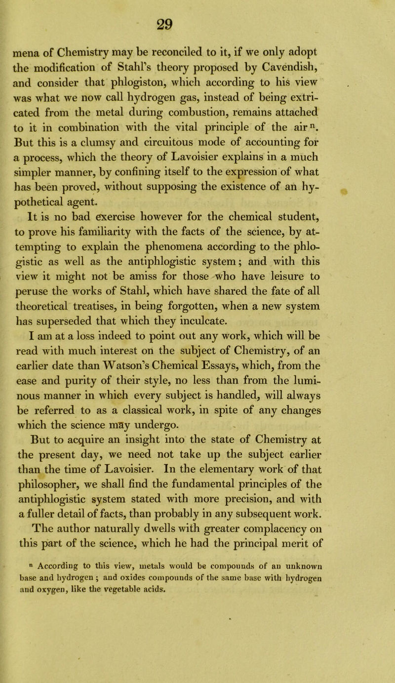 mena of Chemistry may be reconciled to it, if we only adopt the modification of Stahl’s theory proposed by Cavendish, and consider that phlogiston, which according to his view was what we now call hydrogen gas, instead of being extri- cated from the metal during combustion, remains attached to it in combination with the vital principle of the air*^. But this is a clumsy and circuitous mode of accounting for a process, which the theory of Lavoisier explains in a much simpler manner, by confining itself to the expression of what has been proved, without supposing the existence of an hy- pothetical agent. It is no bad exercise however for the chemical student, to prove his familiarity with the facts of the science, by at- tempting to explain the phenomena according to the phlo- gistic as well as the antiphlogistic system; and with this view it might not be amiss for those who have leisure to peruse the works of Stahl, which have shared the fate of all theoretical treatises, in being forgotten, when a new system has superseded that which they inculcate. I am at a loss indeed to point out any work, which will be read with much interest on the subject of Chemistry, of an earlier date than Watson’s Chemical Essays, which, from the ease and purity of their style, no less than from the lumi- nous manner in which every subject is handled, will always be referred to as a classical work, in spite of any changes which the science mny undergo. But to acquire an insight into the state of Chemistry at the present day, we need not take up the subject earlier than the time of Lavoisier. In the elementary work of that philosopher, we shall find the fundamental principles of the antiphlogistic system stated with more precision, and with a fuller detail of facts, than probably in any subsequent work. The author naturally dwells with greater complacency on this part of the science, which he had the principal merit of According to this view, metals would be compounds of an unknown base and hydrogen ; and oxides compounds of the same base with hydrogen and oxygen, like the vegetable acids.