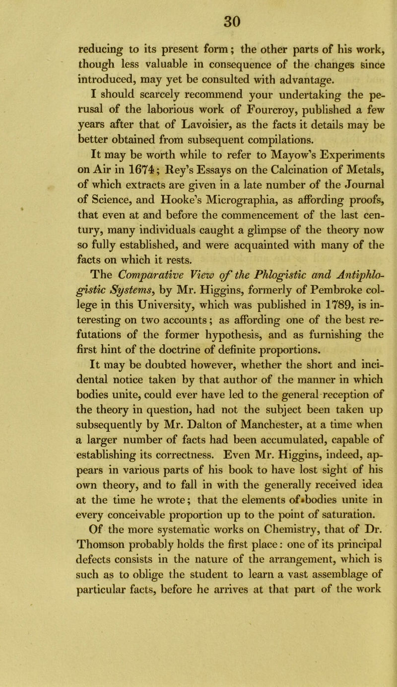 reducing to its present form; the other parts of his work, though less valuable in consequence of the changes since introduced, may yet be consulted with advantage. I should scarcely recommend your undertaking the pe- rusal of the laborious work of Fourcroy, published a few years after that of Lavoisier, as the facts it details may be better obtained from subsequent compilations. It may be worth while to refer to Mayow’s Experiments on Air in 1674; Key’s Essays on the Calcination of Metals, of which extracts are given in a late number of the Journal of Science, and Hooke’s Micrographia, as affording proofs, that even at and before the commencement of the last cen- tury, many individuals caught a glimpse of the theory now so fully established, and were acquainted with many of the facts on which it rests. The Comparative View of the Phlogistic and Antiphlo- gistic Systems^ by Mr. Higgins, formerly of Pembroke col- lege in this University, which was published in 1789, is in- teresting on two accounts; as affording one of the best re- futations of the former hypothesis, and as furnishing the first hint of the doctrine of definite proportions. It may be doubted however, whether the short and inci- dental notice taken by that author of the manner in which bodies unite, could ever have led to the general reception of the theory in question, had not the subject been taken up subsequently by Mr. Dalton of Manchester, at a time when a larger number of facts had been accumulated, capable of establishing its correctness. Even Mr. Higgins, indeed, ap- pears in various parts of his book to have lost sight of his own theory, and to fall in with the generally received idea at the time he wrote; that the elements of ^bodies unite in every conceivable proportion up to the point of saturation. Of the more systematic works on Chemistry, that of Dr. Thomson probably holds the first place: one of its principal defects consists in the nature of the arrangement, which is such as to oblige the student to learn a vast assemblage of particular facts, before he arrives at that part of the work