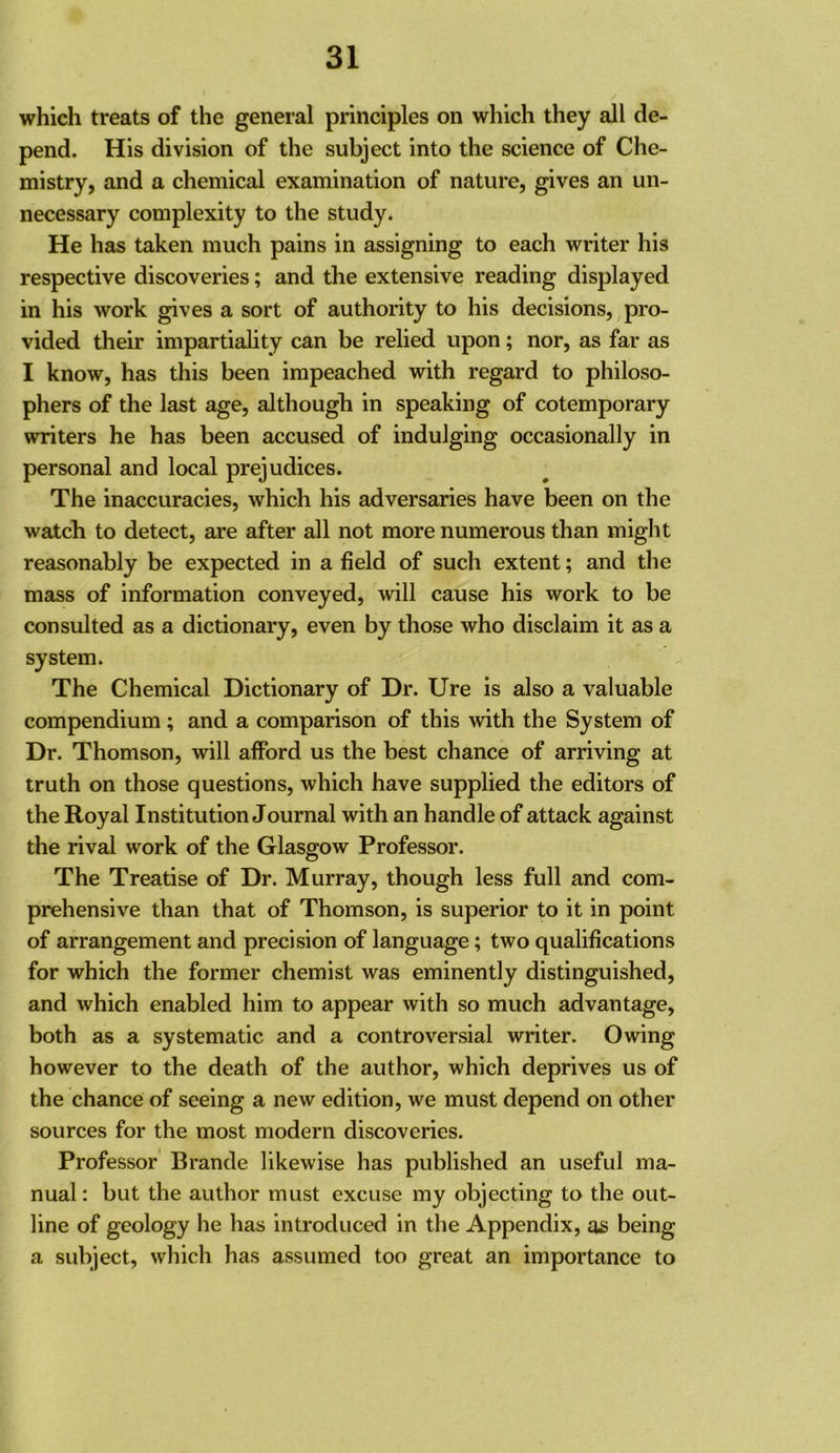 which treats of the general principles on which they all de- pend. His division of the subject into the science of Che- mistry, and a chemical examination of nature, gives an un- necessary complexity to the study. He has taken much pains in assigning to each writer his respective discoveries; and the extensive reading displayed in his work gives a sort of authority to his decisions, pro- vided their impartiality can be relied upon; nor, as far as I know, has this been impeached with regard to philoso- phers of the last age, although in speaking of cotemporary writers he has been accused of indulging occasionally in personal and local prejudices. The inaccuracies, which his adversaries have been on the watch to detect, are after all not more numerous than might reasonably be expected in a field of such extent; and the mass of information conveyed, will cause his work to be consulted as a dictionary, even by those who disclaim it as a system. The Chemical Dictionary of Dr. Ure is also a valuable compendium ; and a comparison of this with the System of Dr. Thomson, will afford us the best chance of arriving at truth on those questions, which have supplied the editors of the Royal Institution Journal with an handle of attack against the rival work of the Glasgow Professor. The Treatise of Dr. Murray, though less full and com- prehensive than that of Thomson, is superior to it in point of arrangement and precision of language; two qualifications for which the former chemist was eminently distinguished, and which enabled him to appear with so much advantage, both as a systematic and a controversial writer. Owing however to the death of the author, which deprives us of the chance of seeing a new edition, we must depend on other sources for the most modern discoveries. Professor' Brande likewise has published an useful ma- nual : but the author must excuse my objecting to the out- line of geology he has introduced in the Appendix, as being a subject, which has assumed too great an importance to