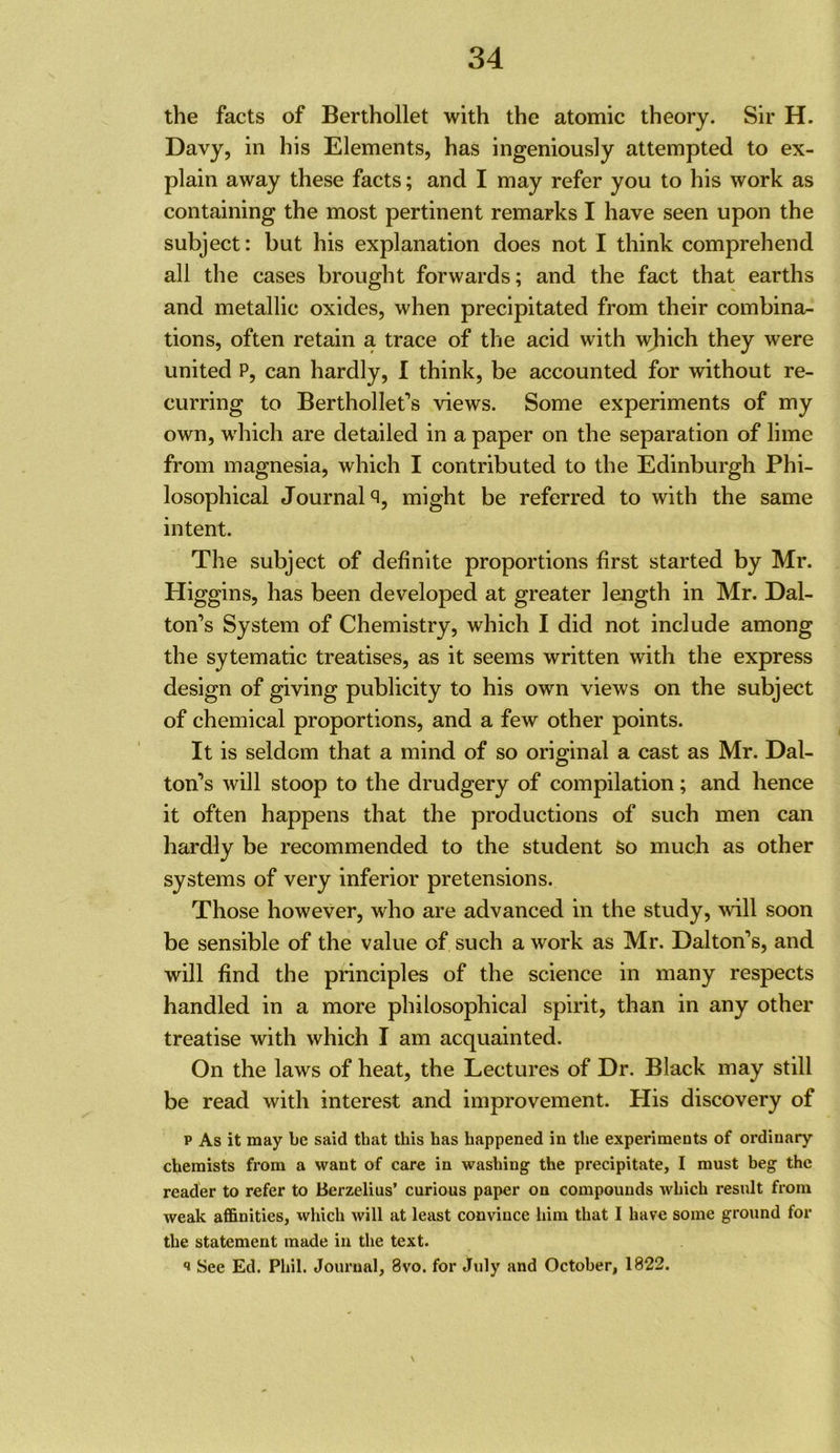 the facts of Berthollet with the atomic theory. Sir H. Davy, in his Elements, has ingeniously attempted to ex- plain away these facts; and I may refer you to his work as containing the most pertinent remarks I have seen upon the subject: but his explanation does not I think comprehend all the cases brought forwards; and the fact that earths and metallic oxides, when precipitated from their combina- tions, often retain a trace of the acid with wjiich they were united P, can hardly, I think, be accounted for without re- curring to Berthollet’s views. Some experiments of my own, which are detailed in a paper on the separation of lime from magnesia, which I contributed to the Edinburgh Phi- losophical Journals, might be referred to with the same intent. The subject of definite proportions first started by Mr. Higgins, has been developed at greater length in Mr. Dal- ton’s System of Chemistry, which I did not include among the sytematic treatises, as it seems written with the express design of giving publicity to his own views on the subject of chemical proportions, and a few other points. It is seldom that a mind of so original a cast as Mr. Dal- ton’s will stoop to the drudgery of compilation; and hence it often happens that the productions of such men can hardly be recommended to the student So much as other systems of very inferior pretensions. Those however, who are advanced in the study, will soon be sensible of the value of such a work as Mr. Dalton’s, and will find the principles of the science in many respects handled in a more philosophical spirit, than in any other treatise with which I am acquainted. On the laws of heat, the Lectures of Dr. Black may still be read with interest and improvement. His discovery of p As it may be said that this has happened in the experiments of ordinary chemists from a want of care in washing the precipitate, I must beg the reader to refer to Berzelius’ curious paper on compounds which result from weak affinities, which will at least convince him that I have some ground for the statement made in the text. 1 See Ed. Phil. Journal, 8vo. for July and October, 1822. \