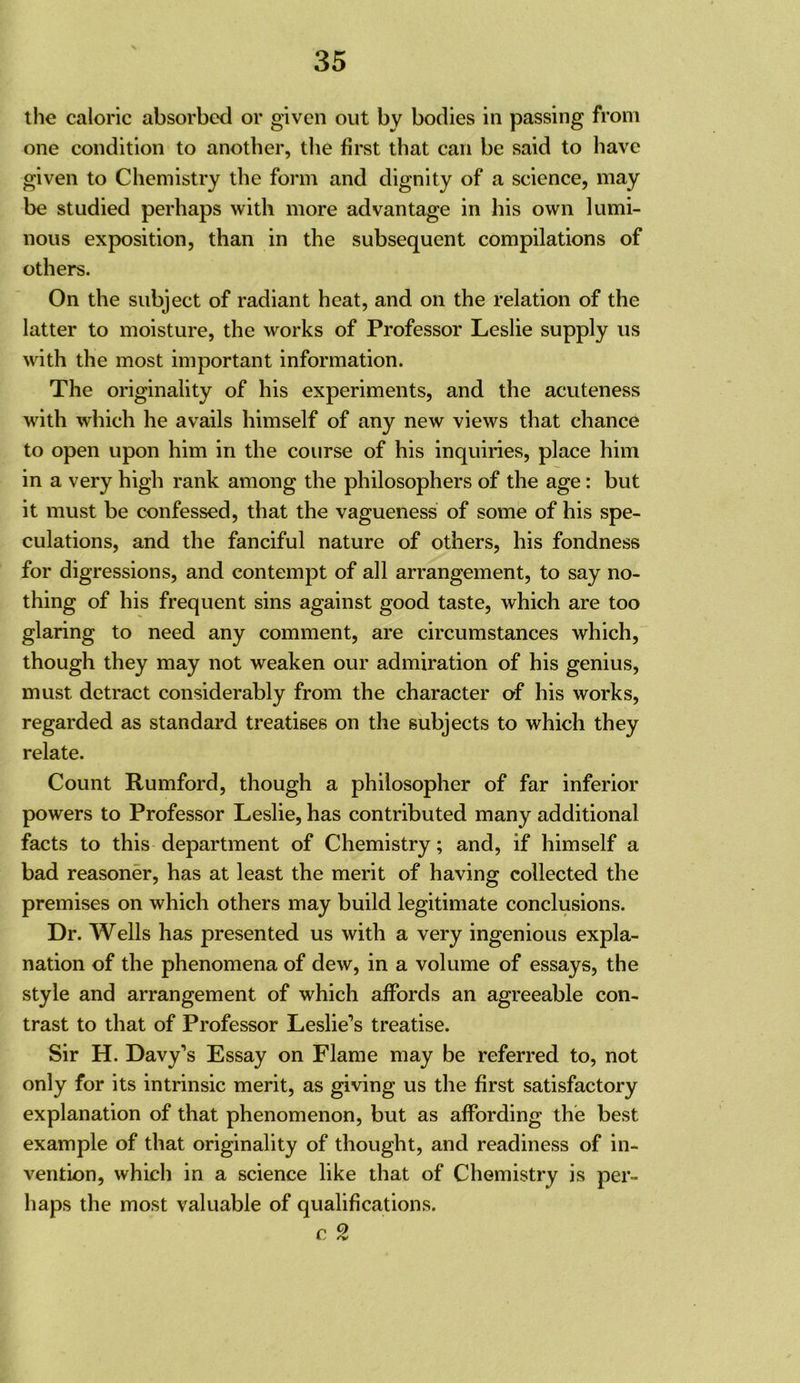 the caloric absorbed or given out by bodies in passing from one condition to another, the first that can be said to have given to Chemistry the form and dignity of a science, may be studied perhaps with more advantage in his own lumi- nous exposition, than in the subsequent compilations of others. On the subject of radiant heat, and on the relation of the latter to moisture, the works of Professor Leslie supply us with the most important information. The originality of his experiments, and the acuteness with which he avails himself of any new views that chance to open upon him in the course of his inquiries, place him in a very high rank among the philosophers of the age: but it must be confessed, that the vagueness of some of his spe- culations, and the fanciful nature of others, his fondness for digressions, and contempt of all arrangement, to say no- thing of his frequent sins against good taste, which are too glaring to need any comment, are circumstances which, though they may not weaken our admiration of his genius, must detract considerably from the character of his works, regarded as standard treatises on the subjects to which they relate. Count Rumford, though a philosopher of far inferior powers to Professor Leslie, has contributed many additional facts to this department of Chemistry; and, if himself a bad reasoner, has at least the merit of having collected the premises on which others may build legitimate conclusions. Dr. Wells has presented us with a very ingenious expla- nation of the phenomena of dew, in a volume of essays, the style and arrangement of which affords an agreeable con- trast to that of Professor Leslie’s treatise. Sir H. Davy’s Essay on Flame may be referred to, not only for its intrinsic merit, as giving us the first satisfactory explanation of that phenomenon, but as affording the best example of that originality of thought, and readiness of in- vention, which in a science like that of Chemistry is per- haps the most valuable of qualifications. p Q