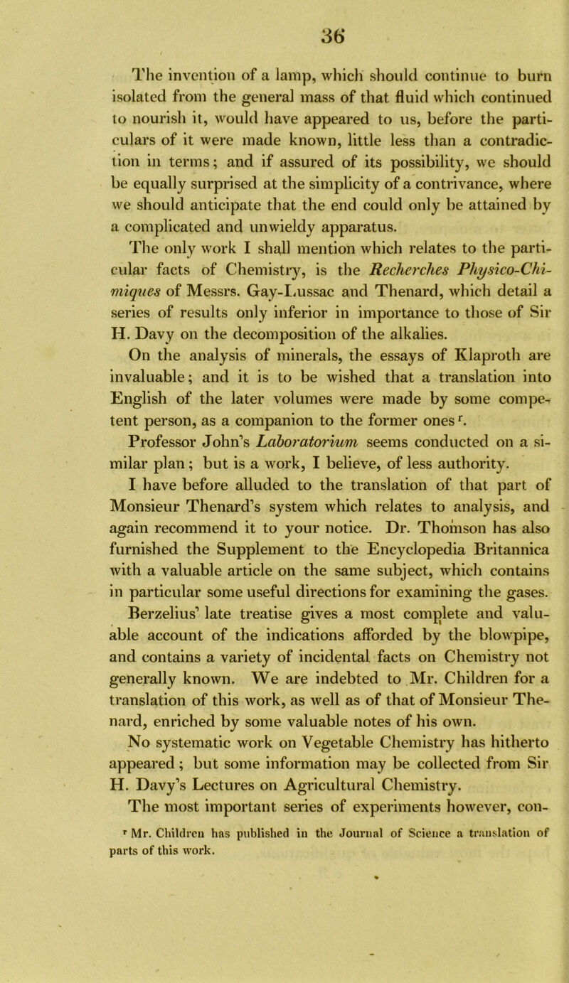 The invention of a lamp, which should continue to burn isolated from the general mass of that fluid which continued to nourish it, would have appeared to us, before the parti- culars of it were made known, little less than a contradic- tion in terms; and if assured of its possibility, we should be equally surprised at the simplicity of a contrivance, where we should anticipate that the end could only be attained by a complicated and unwieldy apparatus. The only work I shall mention which relates to the parti- cular facts of Chemistiy, is the Recherches Physico-Chi- miques of Messrs. Gay-IiUssac and Thenard, which detail a series of results only inferior in importance to those of Sir H. Davy on the decomposition of the alkalies. On the analysis of minerals, the essays of Klaproth are invaluable; and it is to be wished that a translation into English of the later volumes were made by some compe^ tent person, as a companion to the former ones Professor John’s Laboratorium seems conducted on a si- milar plan; but is a work, I believe, of less authority. I have before alluded to the translation of that part of Monsieur Thenard’s system which relates to analysis, and - again recommend it to your notice. Dr. Thomson has also furnished the Supplement to the Encyclopedia Britannica with a valuable article on the same subject, which contains in particular some useful directions for examining the gases. Berzelius’ late treatise gives a most complete and valu- able account of the indications afforded by the blowpipe, and contains a variety of incidental facts on Chemistry not generally known. We are indebted to Mr. Children for a translation of this work, as well as of that of Monsieur The- nard, enriched by some valuable notes of his ow n. No systematic work on Vegetable Chemistry has hitherto appeared; but some information may be collected from Sir H. Davy’s Lectures on Agricultural Chemistry. The most important series of experiments however, con- Mr. Children has published in the Journal of Science a translation of parts of this work.