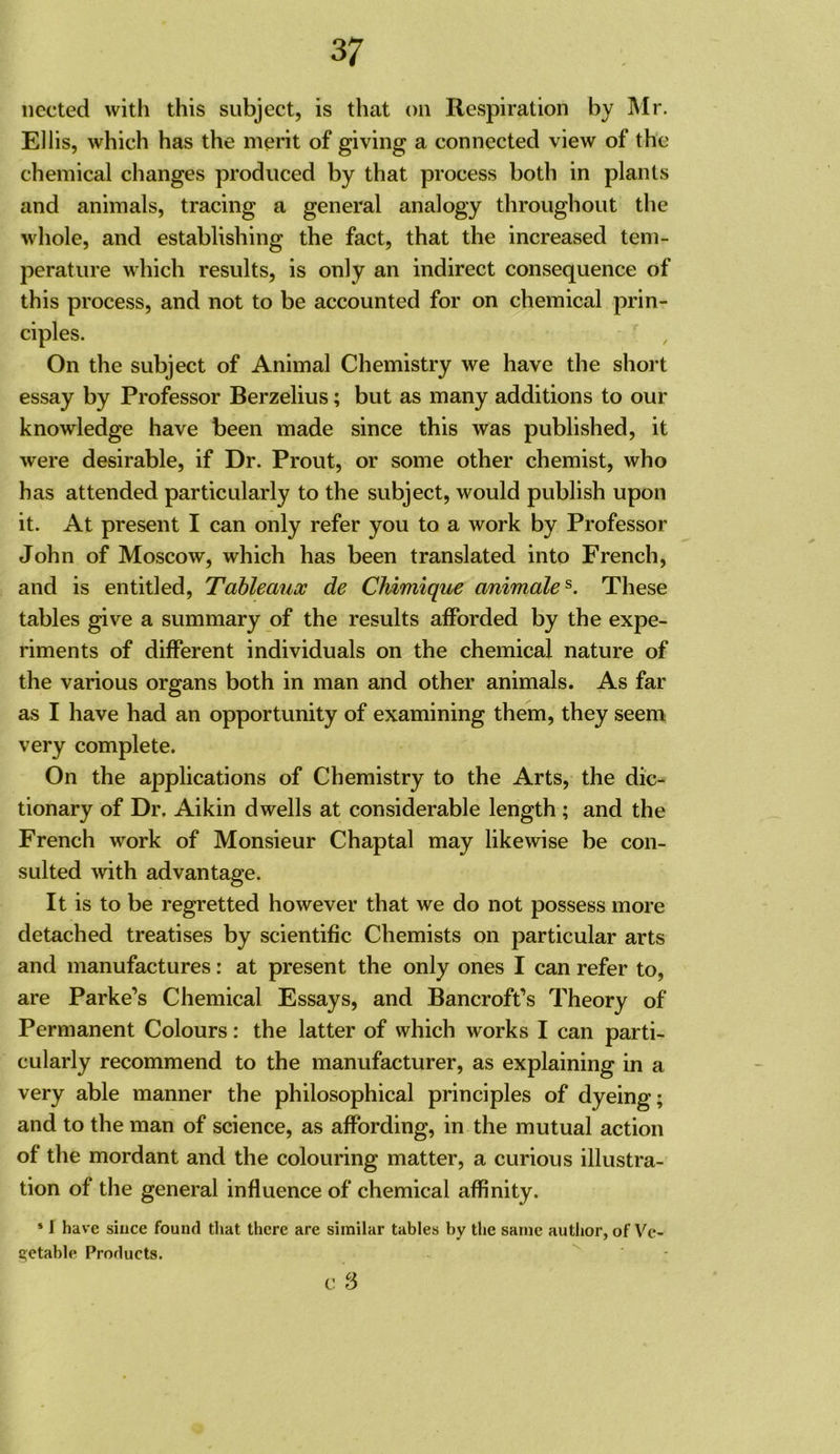 iiected with this subject, is that on Respiration by Mr. Ell is, which has the merit of giving a connected view of the chemical changes produced by that process both in plants and animals, tracing a general analogy throughout the whole, and establishing the fact, that the increased tem- perature which results, is only an indirect consequence of this process, and not to be accounted for on chemical prin- ciples. On the subject of Animal Chemistry we have the short essay by Professor Berzelius; but as many additions to our knowledge have been made since this was published, it were desirable, if Dr. Prout, or some other chemist, who has attended particularly to the subject, would publish upon it. At present I can only refer you to a work by Professor John of Moscow, which has been translated into French, and is entitled. Tableaux de CMmique animale^. These tables give a summary of the results afforded by the expe- riments of different individuals on the chemical nature of the various organs both in man and other animals. As far as I have had an opportunity of examining them, they seem very complete. On the applications of Chemistry to the Arts, the dic- tionary of Dr, Aikin dwells at considerable length ; and the French work of Monsieur Chaptal may likewise be con- sulted with advantage. It is to be regretted however that we do not possess more detached treatises by scientific Chemists on particular arts and manufactures: at present the only ones I can refer to, are Parke’s Chemical Essays, and Bancroft’s Theory of Permanent Colours: the latter of which works I can parti- cularly recommend to the manufacturer, as explaining in a very able manner the philosophical principles of dyeing; and to the man of science, as affording, in the mutual action of the mordant and the colouring matter, a curious illustra- tion of the general influence of chemical affinity. * I have since found that there are similar tables by the same author, of Ve- getable Products.