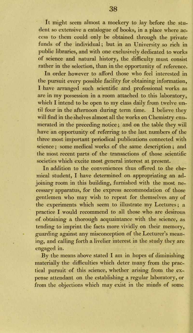 It might seem almost a mockery to lay before the stu- dent so extensive a catalogue of books, in a place where ac- cess to them could only be obtained through the private funds of the individual; but in an University so rich in public libraries, and with one exclusively dedicated to works of science and natural history, the difficulty must consist rather in the selection, than in the opportunity of reference. In order however to afford those who feel interested in the pursuit every possible facility for obtaining information, I have arranged such scientific and professional works as are in my possession in a room attached to this laboratory, which I intend to be open to my class daily from twelve un- til four in the afternoon during term time. I believe they will find in the slielves almost all the works on Chemistry enu- merated in the preceding notice; and on the table they will have an opportunity of referring to the last numbers of the three most important periodical publications connected with science; some medical works of the same description; and the most recent parts of the transactions of those scientific societies which excite most general interest at present. In addition to the conveniences thus offered to the che- mical student, I have determined on appropriating an ad- joining room in this building, furnished with the most ne- cessary apparatus, for the express accommodation of those gentlemen who may wish to repeat for themselves any of the experiments which seem to illustrate my Lectures; a practice I would recommend to all those who are desirous of obtaining a thorough acquaintance with the science, as tending to imprint the facts more vividly on their memory, guarding against any misconception of the Lecturer’s mean- ing, and calling forth a livelier interest in the study they are engaged in. By the means above stated I am in hopes of diminishing materially the difficulties which deter many from tlie prac- tical pursuit of this science, whether arising from the ex- pense attendant on the establishing a regular laboratory, or from the objections which may exifet in the minds of some