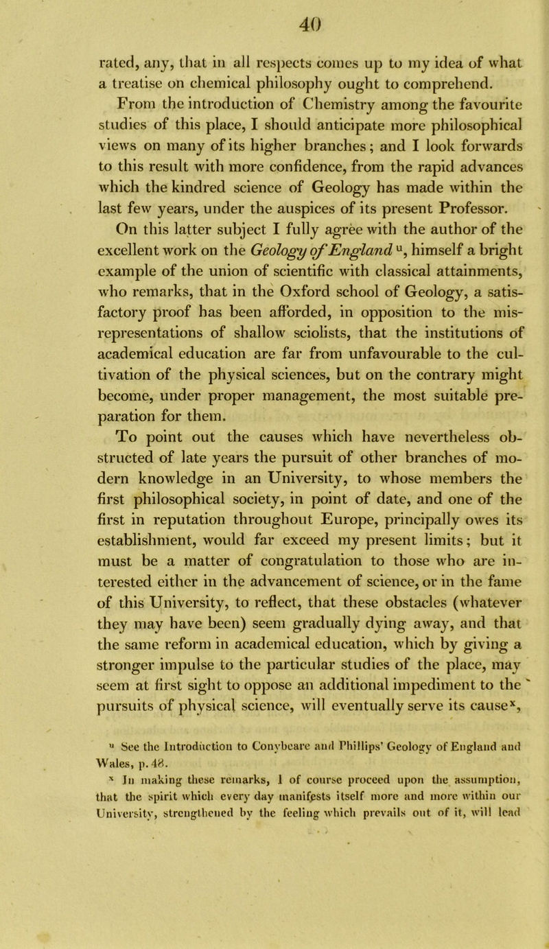 rated, any, that in all respects conics up to my idea of what a treatise on chemical philosophy ought to comprehend. From the introduction of Chemistry among the favourite studies of this place, I should anticipate more philosophical views on many of its higher branches; and I look forwards to this result with more confidence, from the rapid advances which the kindred science of Geology has made within the last few years, under the auspices of its present Professor. On this latter subject I fully agree with the author of the excellent work on the Geology of England himself a bright example of the union of scientific with classical attainments, who remarks, that in the Oxford school of Geology, a satis- factory proof has been afforded, in opposition to the mis- representations of shallow sciolists, that the institutions of academical education are far from unfavourable to the cul- tivation of the physical sciences, but on the contrary might become, under proper management, the most suitable pre- paration for them. To point out the causes which have nevertheless ob- structed of late years the pursuit of other branches of mo- dern knowledge in an University, to whose members the first philosophical society, in point of date, and one of the first in reputation throughout Europe, principally owes its establishment, would far exceed my present limits; but it must be a matter of congratulation to those who are in- terested either in the advancement of science, or in the fame of this University, to reflect, that these obstacles (whatever they may have been) seem gradually dying away, and that the same reform in academical education, which by giving a stronger impulse to the particular studies of the place, may seem at first sight to oppose an additional impediment to the ' pursuits of physical science, will eventually serve its cause*, ^ See the Introduction to Conybeare and Phillips’ Geology of England and Wales, p. 4H. ^ In making these remarks, 1 of course proceed upon the assumption, that the spirit which every day manifests itself more and more within our University, strengthened by the feeling which prevails out of it, w'ill lead