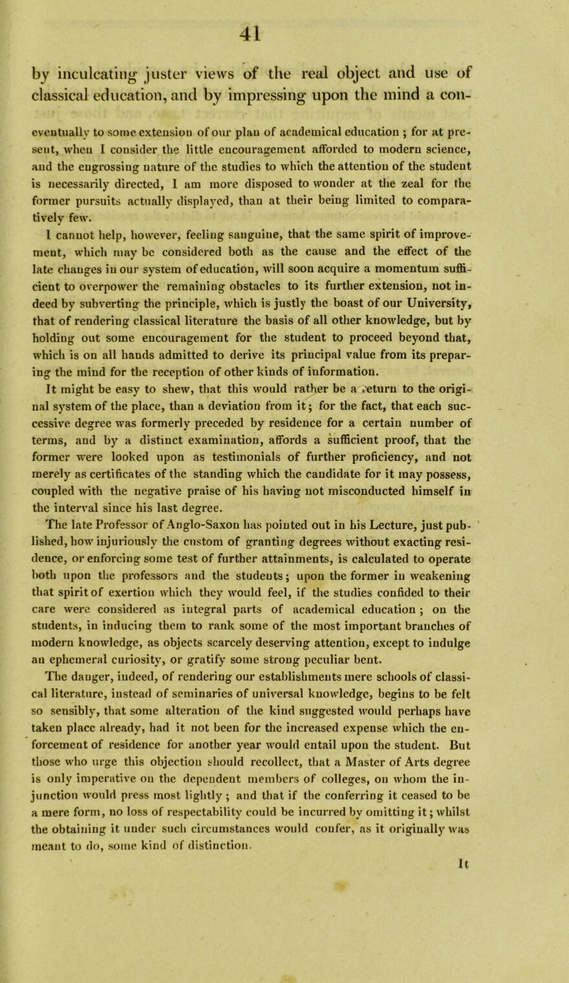 by inculcating' juster views of the real object and use of classical education, and by impressing upon the mind a con- eveutually to some cxtensiou of our plau of academical education ; for at pre- sent, when I consider the little encouragement afforded to modern science, and the engrossing nature of the studies to which the attention of the student is necessarily directed, I am more disposed to wonder at the zeal for the former pursuits actually displayed, than at their being limited to compara- tively few. 1 cannot help, however, feeling sanguine, that the same spirit of improve- ment, which may be considered both as the cause and the effect of the late changes in our system of education, will soon acquire a momentum suffi- cient to overpower the remaining obstacles to its further extension, not in- deed by subverting the principle, which is justly the boast of our University, that of rendering classical literature the basis of all other knowledge, but by holding out some encouragement for the student to proceed beyond that, which is on all hands admitted to derive its principal value from its prepar- ing the mind for the reception of other kinds of information. It might be easy to shew, that this would rather be a return to the origi- nal system of the place, than a deviation from it; for the fact, that each suc- cessive degree was formerly preceded by residence for a certain number of terms, and by a distinct examination, affords a sufficient proof, that the former were looked upon as testimonials of further proficiency, and not merely as certificates of the standing which the candidate for it may possess, coupled with the negative praise of his having not misconducted himself in the interval since his last degree. The late Professor of Anglo-Saxon has pointed out in his Lecture, just pub- ' lished, how injuriously the custom of granting degrees without exacting resi- dence, or enforcing some test of further attainments, is calculated to operate both upon the professors and the students; upon the former in weakening that spirit of exertion which they would feel, if the studies confided to their care were considered as integral parts of academical education ; on the students, in inducing them to rank some of the most important branches of modern knowledge, as objects scarcely deserving attention, except to indulge an ephemeral curiosity, or gratify some strong peculiar bent. The danger, indeed, of rendering our establishments mere schools of classi- cal literature, instead of seminaries of universal knowledge, begins to be felt so sensibly, that some alteration of tlie kind suggested would perhaps have taken place already, had it not been for the increased expense which the en- forcement of residence for another year would entail upon the student. But those who urge this objection should recollect, that a Master of Arts degree is only imperative on the dependent members of colleges, on whom the in- junction would press most lightly ; and that if the conferring it ceased to be a mere form, no loss of respectability could be incurred by omitting it; whilst the obtaining it under sucli circumstances would confer, as it originally was meant to do, some kind of distinction. It