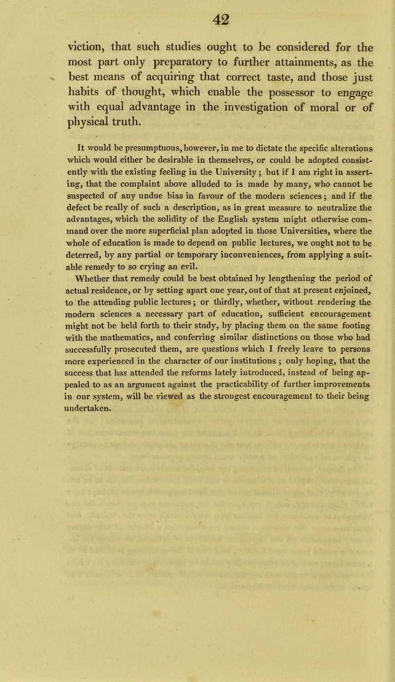 viction, that such studies ought to be considered for the most part only preparatory to further attainments, as the > best means of acquiring that correct taste, and those just habits of thought, which enable the possessor to engage with equal advantage in the investigation of moral or of physical truth. It would be presumptuous, however, in me to dictate the specific alterations which would either be desirable in themselves, or could be adopted consist- ently with the existing feeling in the University; but if 1 am right in assert- ing, that the complaint above alluded to is made by many, who cannot be suspected of any undue bias in favour of the modern sciences; and if the defect he really of such a description, as in great measure to neutralize the advantages, which the solidity of the English system might otherwise com- mand over the more superficial plan adopted in those Universities, where the whole of education is made to depend on public lectures, we ought not to be deterred, by any partial or temporary inconveniences, from applying a suit- able remedy to so crying an evil. Whether that remedy could be best obtained by lengthening the period of actual residence, or by setting apart one year, out of that at present enjoined, to the attending public lectures; or thirdly, whether, without rendering the modern sciences a necessary part of education, sufficient encouragement might not he held forth to their study, by placing them on the same footing with the mathematics, and conferring similar distinctions on those who had successfully prosecuted them, are questions which I freely leave to persons more experienced in the character of our institutions ; only hoping, that tlie success that has attended the reforms lately introduced, instead of being ap- pealed to as an argument against the practicability of further improvements in our system, will be viewed as the strongest encouragement to their being undertaken.