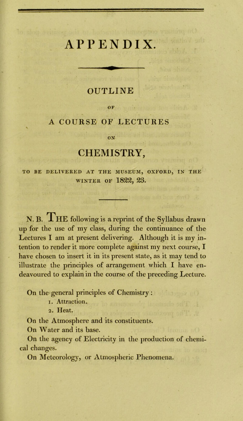 APPENDIX. OUTLINE OF A COURSE OF LECTURES V ON CHEMISTRY, TO BE DELIVERED AT THE MUSEUM, OXFORD, IN THE WINTER OF 1822, 23. N.B. iHE following is a reprint of the Syllabus drawn up for the use of my class, during the continuance of the Lectures I am at present delivering. Although it is my in- tention to render it more complete against my next course, I have chosen to insert it in its present state, as it may tend to illustrate the principles of arrangement which I have en- deavoured to explain in the course of the preceding Lecture. On the'general principles of Chemistry : 1. Attraction. 2. Heat. On the Atmosphere and its constituents. On Water and its base. On the agency of Electricity in the production of chemi- cal changes. On Meteorology, or Atmospheric Phenomena.