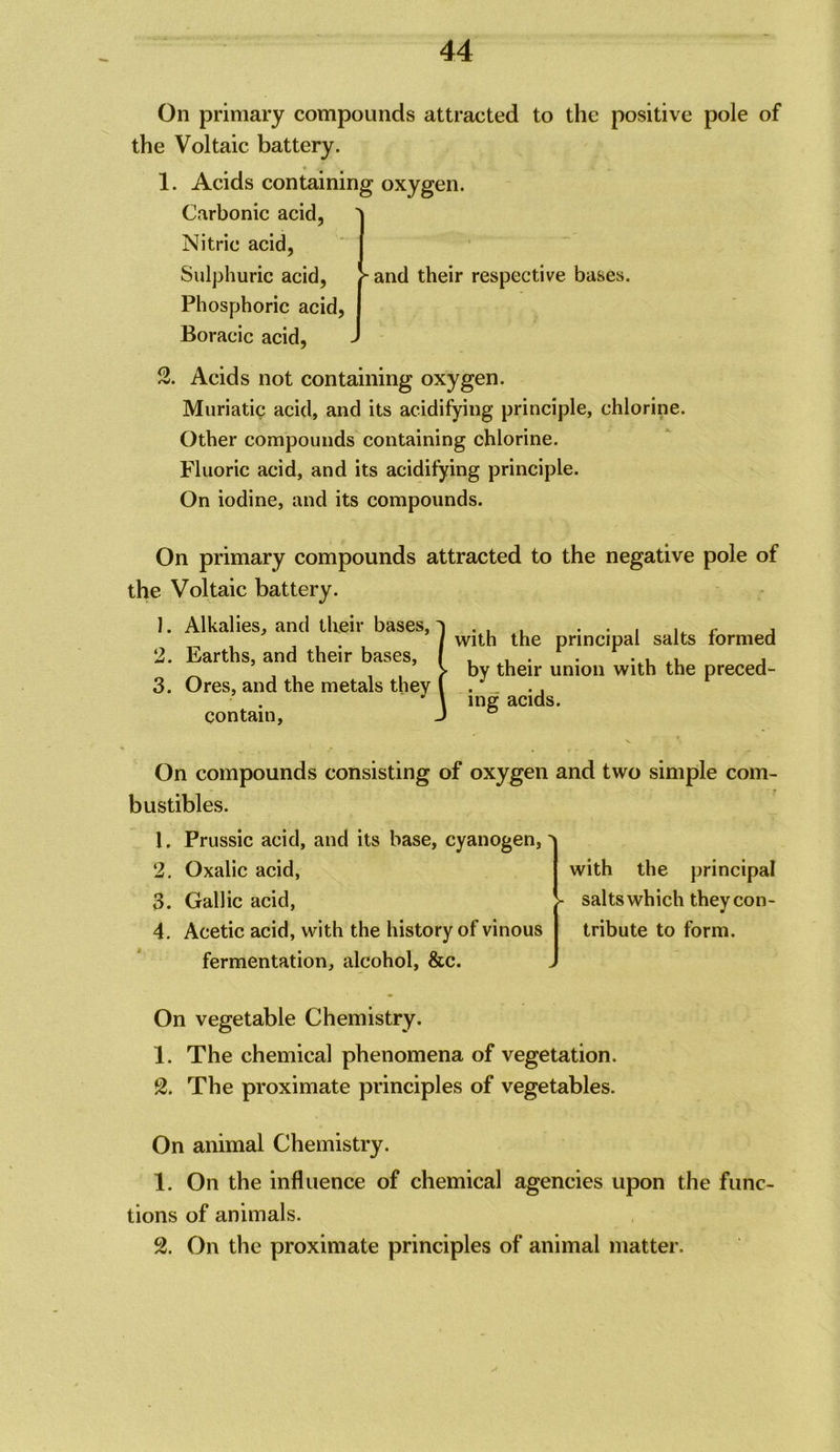 On primary compounds attracted to the positive pole of the Voltaic battery. 1. Acids containing oxygen. Carbonic acid, Nitric acid, Sulphuric acid. Phosphoric acid, Boracic acid. “ and their respective bases. 2. Acids not containing oxygen. Muriatic acid, and its acidifying principle, chlorine. Other compounds containing chlorine. Fluoric acid, and its acidifying principle. On iodine, and its compounds. On primary compounds attracted to the negative pole of the Voltaic battery. 1. Alkalies, and their bases, 2. Earths, and their bases, 3. Ores, and the metals they contain. iwith the principal salts formed by their union with the preced- ing acids. On compounds consisting of oxygen and two simple com- bustibles. 1, Prussic acid, and its base, cyanogen, 2, Oxalic acid, 3. Gallic acid, 4. Acetic acid, with the history of vinous fermentation, alcohol, &c. with the principal salts which they con- tribute to form. On vegetable Chemistry. 1. The chemical phenomena of vegetation. S. The proximate principles of vegetables. On animal Chemistry. 1. On the influence of chemical agencies upon the func- tions of animals. 2. On the proximate principles of animal matter.