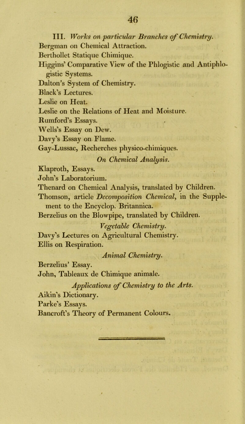 46* III. Works on particular Branches c^ Chemistry. Bergman on Chemical Attraction. Berthollet Statique Chimique. Higgins’ Comparative View of the Phlogistic and Antiphlo- gistic Systems. Dalton’s System of Chemistry. Black’s Lectures. Leslie on Heat. Leslie on the Relations of Heat and Moisture. Rumford’s Essays. Wells’s Essay on Dew. Davy’s Essay on Flame. Gay-Lussac, Recherches physico-chimiqucs. On Chemical Analysis. Klaproth, Essays. John’s Laboratorium. Thenard on Chemical Analysis, translated by Children. Thomson, article Decomposition Chemical, in the Supple- ment to the Encyclop. Britannica. Berzelius on the Blowpipe, translated by Children. Vegetable Chemistry. Davy’s Lectures on Agricultural Chemistry. Ellis on Respiration. Animal Chemistry. Berzelius’ Essay. John, Tableaux de Chimique animale. Applications of Chemistry to the Arts. Aikin’s Dictionary. Parke’s Essays. Bancroft’s Theory of Permanent Colours.
