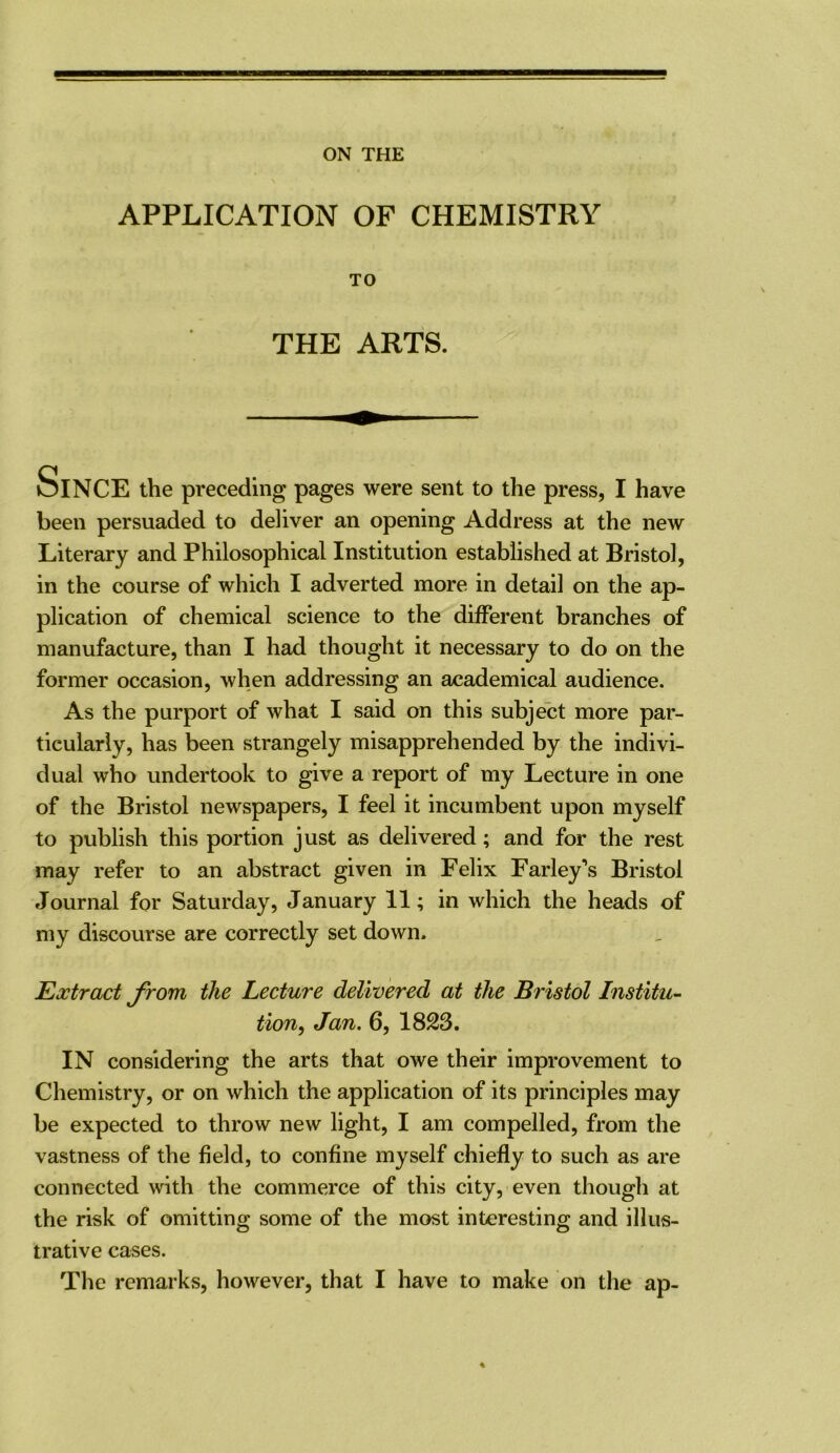 ON THE APPLICATION OF CHEMISTRY TO THE ARTS. Since the preceding pages were sent to the press, I have been persuaded to deliver an opening Address at the new Literary and Philosophical Institution established at Bristol, in the course of which I adverted more in detail on the ap- plication of chemical science to the different branches of manufacture, than I had thought it necessary to do on the former occasion, when addressing an academical audience. As the purport of what I said on this subject more par- ticularly, has been strangely misapprehended by the indivi- dual who undertook to give a report of my Lecture in one of the Bristol newspapers, I feel it incumbent upon myself to publish this portion just as delivered; and for the rest may refer to an abstract given in Felix Farley’s Bristol Journal for Saturday, January 11; in which the heads of my discourse are correctly set down- Extract Jrom the Lecture delivered at the Bristol Institu- tion, Jan, 6, 1823. IN considering the arts that owe their improvement to Chemistry, or on which the application of its principles may be expected to throw new light, I am compelled, from the vastness of the field, to confine myself chiefly to such as are connected with the commerce of this city, even though at the risk of omitting some of the most interesting and illus- trative cases. The remarks, however, that I have to make on the ap-