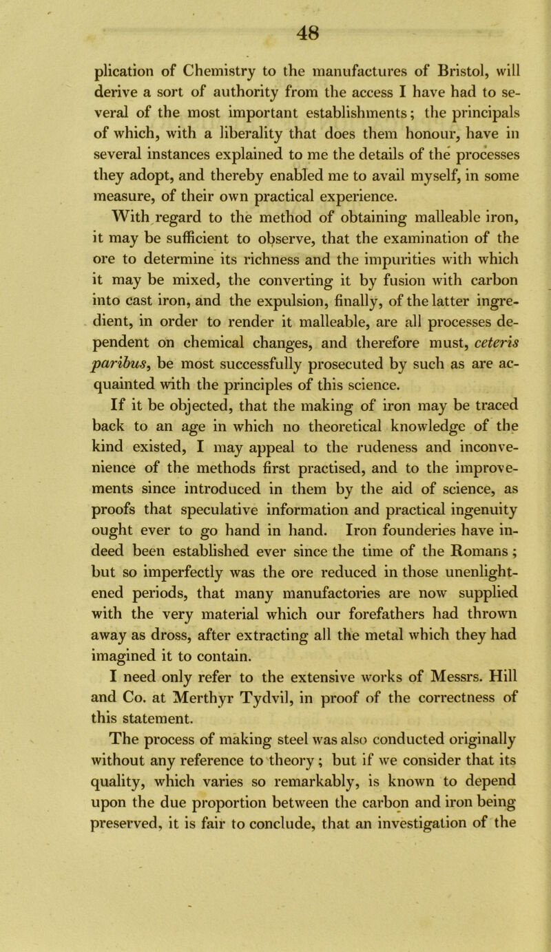 plication of Chemistry to the manufactures of Bristol, will derive a sort of authority from the access I have had to se- veral of the most important establishments; the principals of which, with a liberality that does them honour, have in several instances explained to me the details of the processes they adopt, and thereby enabled me to avail myself, in some measure, of their own practical experience. With regard to the method of obtaining malleable iron, it may be sufficient to observe, that the examination of the ore to determine its richness and the impurities with which it may be mixed, the converting it by fusion with carbon into cast iron, and the expulsion, finally, of the latter ingre- dient, in order to render it malleable, are all processes de- pendent on chemical changes, and therefore must, ceteris paribus, be most successfully prosecuted by such as are ac- quainted with the principles of this science. If it be objected, that the making of iron may be traced back to an age in which no theoretical knowledge of the kind existed, I may appeal to the rudeness and inconve- nience of the methods first practised, and to the improve- ments since introduced in them by the aid of science, as proofs that speculative information and practical ingenuity ought ever to go hand in hand. Iron founderies have in- deed been established ever since the time of the Romans; but so imperfectly was the ore reduced in those unenlight- ened periods, that many manufactories are now supplied with the very material which our forefathers had thrown away as dross, after extracting all the metal which they had imagined it to contain. I need only refer to the extensive works of Messrs. Hill and Co. at Merthyr Tydvil, in proof of the correctness of this statement. The process of making steel was also conducted originally without any reference to theory; but if we consider that its quality, which varies so remarkably, is known to depend upon the due proportion between the carbon and iron being preserved, it is fair to conclude, that an investigation of the