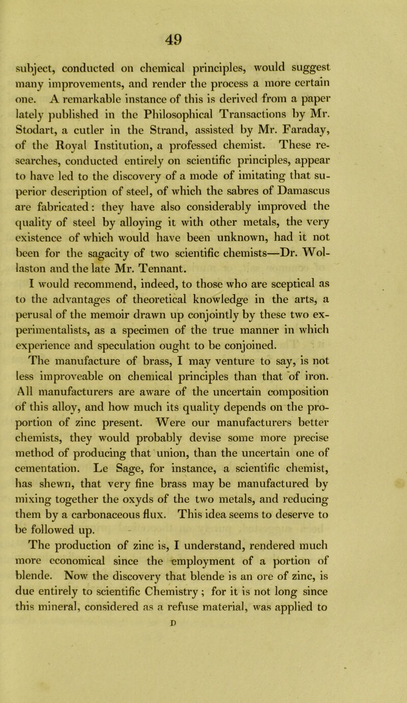 subject, conducted on chemical principles, would suggest many improvements, and render the process a more certain one. A remarkable instance of this is derived from a paper lately published in the Philosophical Transactions by Mr. Stodart, a cutler in the Strand, assisted by Mr. Faraday, of the Royal Institution, a professed chemist. These re- searches, conducted entirely on scientific principles, appear to have led to the discovery of a mode of imitating that su- perior description of steel, of which the sabres of Damascus are fabricated: they have also considerably improved the quality of steel by alloying it with other metals, the very existence of which would have been unknown, had it not been for the sagacity of two scientific chemists—Dr. Wol- laston and the late Mr. Tennant. I would recommend, indeed, to those who are sceptical as to the advantages of theoretical knowledge in the arts, a perusal of the memoir drawn up conjointly by these two ex- perimentalists, as a specimen of the true manner in which experience and speculation ought to be conjoined. The manufacture of brass, I may venture to say, is not less improveable on chemical principles than that of iron. All manufacturers are aware of the uncertain c*omposition of this alloy, and how much its quality depends on the pro- portion of zinc present. Were our manufacturers better chemists, they would probably devise some more precise method of producing that union, than the uncertain one of cementation. Le Sage, for instance, a scientific chemist, has shewn, that very fine brass may be manufactured by mixing together the oxyds of the two metals, and reducing them by a carbonaceous flux. This idea seems to deserve to be followed up. The production of zinc is, I understand, rendered much more economical since the employment of a portion of blende. Now the discovery that blende is an ore of zinc, is due entirely to scientific Chemistry; for it is not long since this mineral, considered as a refuse material, was applied to D