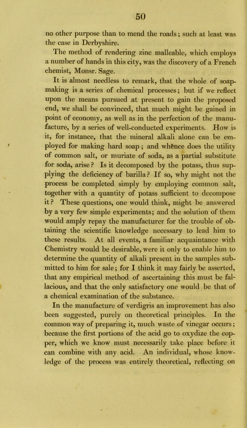 no other purpose than to mend the roads; such at least was the case in Derbyshire. The metliod of rendering zinc malleable, which employs a number of hands in this city, was the discovery of a French chemist, Monsr. Sage. It is almost needless to remark, that the whole of soap- making is a series of chemical processes; but if we reflect upon the means pursued at present to gain the proposed end, we shall be convinced, that much might be gained in point of economy, as well as in the perfection of the manu- facture, by a series of well-conducted experiments. How is it, for instance, that the mineral alkali alone can be em- ployed for making hard soap; and whence does the utility of common salt, or muriate of soda, as a partial substitute for soda, arise Is it decomposed by the potass, thus sup- plying the deficiency of barilla ? If so, why might not the process be completed simply by employing common salt, together with a quantity of potass sufficient to decompose it ? These questions, one would think, might be answered by a very few simple experiments; and the solution of them would amply repay the manufacturer for the trouble of ob- taining the scientific knowledge necessary to lead him to these results. At all events, a familiar acquaintance with Chemistry would be desirable, were it only to enable him to determine the quantity of alkali present in the samples sub- mitted to him for sale; for I think it may fairly be asserted, that any empirical method of ascertaining this must be fal- lacious, and that the only satisfactory one would be that of a chemical examination of the substance. In the manufacture of verdigris an improvement has also been suggested, purely on theoretical principles. In the common way of preparing it, much waste of vinegar occurs; because the first portions of the acid go to oxydize the cop- per, which we know must necessarily take place before it can combine with any acid. An individual, whose know- ledge of the process was entirely theoretical, reflecting on