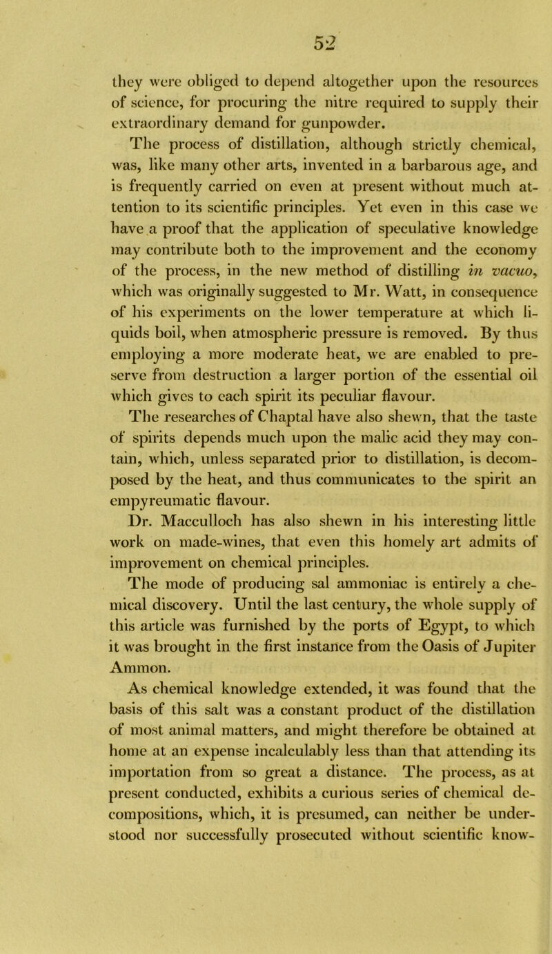 ihey were obliged to dej^end altogether upon the resources of science, for procuring the nitre required to supply their extraordinary demand for gunpowder. The process of distillation, although strictly chemical, was, like many other arts, invented in a barbarous age, and is frequently carried on even at present without much at- tention to its scientific principles. Yet even in this case we have a proof that the application of speculative knowledge may contribute both to the improvement and the economy of the process, in the new method of distilling in vacuo, which was originally suggested to Mr. Watt, in consequence of his experiments on the lower temperature at which li- quids boil, when atmospheric pressure is removed. By thus employing a more moderate heat, we are enabled to pre- serve from destruction a larger portion of the essential oil which gives to each spirit its peculiar flavour. The researches of Chaptal have also shewn, that the taste of spirits depends much upon the malic acid they may con- tain, which, unless separated prior to distillation, is decom- posed by the heat, and thus communicates to the spirit an empyreumatic flavour. Dr. Macculloch has also shewn in his interesting little work on made-wines, that even this homely art admits of improvement on chemical principles. The mode of producing sal ammoniac is entirely a che- mical discovery. Until the last century, the whole supply of this article was furnished by the ports of Egypt, to which it was brought in the first instance from the Oasis of Jupiter Ammon. As chemical knowledge extended, it was found that the basis of this salt was a constant product of the distillation of most animal matters, and might therefore be obtained at home at an expense incalculably less than that attending its importation from so great a distance. The process, as at present conducted, exhibits a curious series of chemical de- compositions, which, it is presumed, can neither be under- stood nor successfully prosecuted without scientific know-