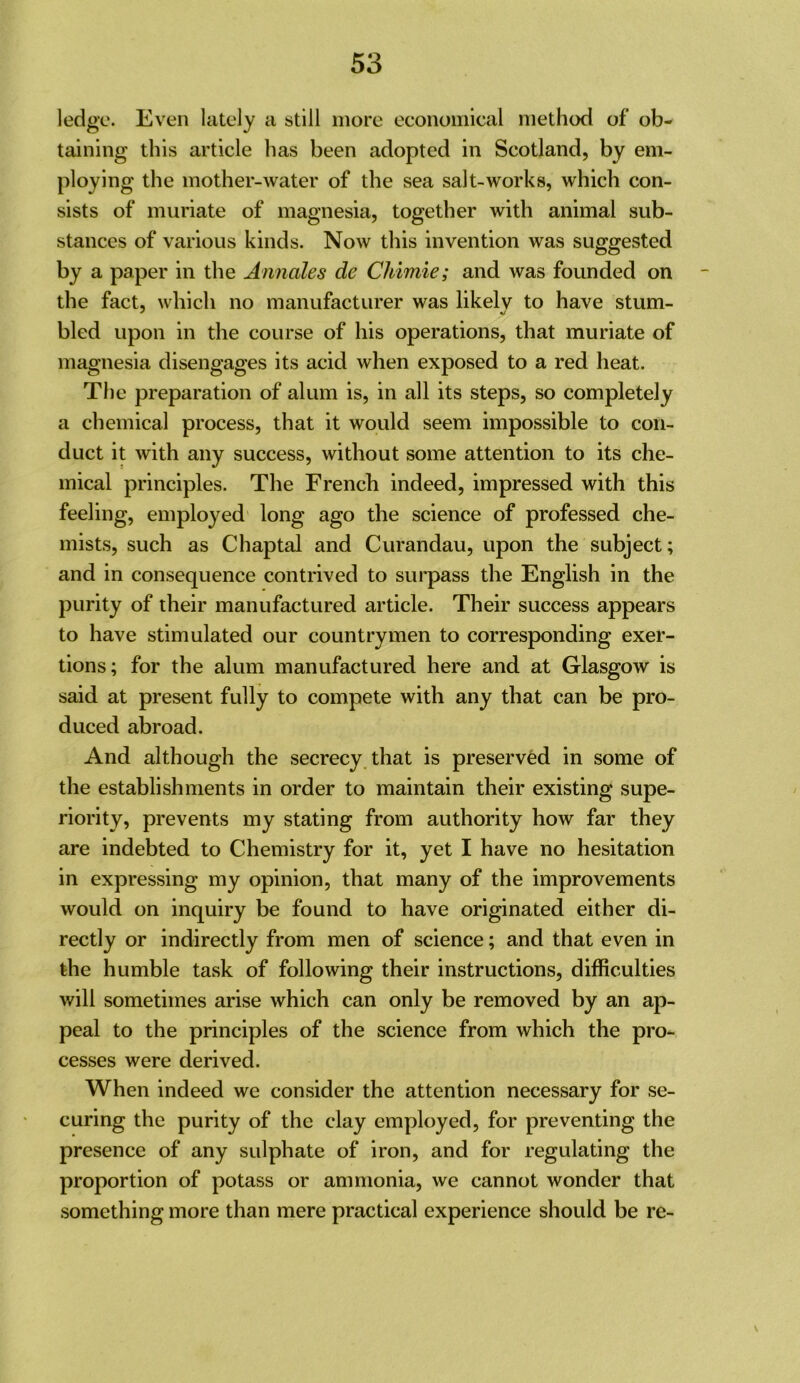 ledge. Even lately a still more economical method of ob- taining this article has been adopted in Scotland, by em- ploying the mother-water of the sea salt-works, which con- sists of muriate of magnesia, together with animal sub- stances of various kinds. Now this invention was suggested by a paper in the Annales de Chimie; and was founded on the fact, which no manufacturer was likely to have stum- bled upon in the course of his operations, that muriate of magnesia disengages its acid when exposed to a red heat. The preparation of alum is, in all its steps, so completely a chemical process, that it would seem impossible to con- duct it with any success, without some attention to its che- mical principles. The French indeed, impressed with this feeling, employed long ago the science of professed che- mists, such as Chaptal and Curandau, upon the subject; and in consequence contrived to surpass the English in the purity of their manufactured article. Their success appears to have stimulated our countrymen to corresponding exer- tions; for the alum manufactured here and at Glasgow is said at present fully to compete with any that can be pro- duced abroad. And although the secrecy that is preserved in some of the establishments in order to maintain their existing supe- riority, prevents my stating from authority how far they are indebted to Chemistry for it, yet I have no hesitation in expressing my opinion, that many of the improvements would on inquiry be found to have originated either di- rectly or indirectly from men of science; and that even in the humble task of following their instructions, difficulties will sometimes arise which can only be removed by an ap- peal to the principles of the science from which the pro- cesses were derived. When indeed we consider the attention necessary for se- curing the purity of the clay employed, for preventing the presence of any sulphate of iron, and for regulating the proportion of potass or ammonia, we cannot wonder that something more than mere practical experience should be re-