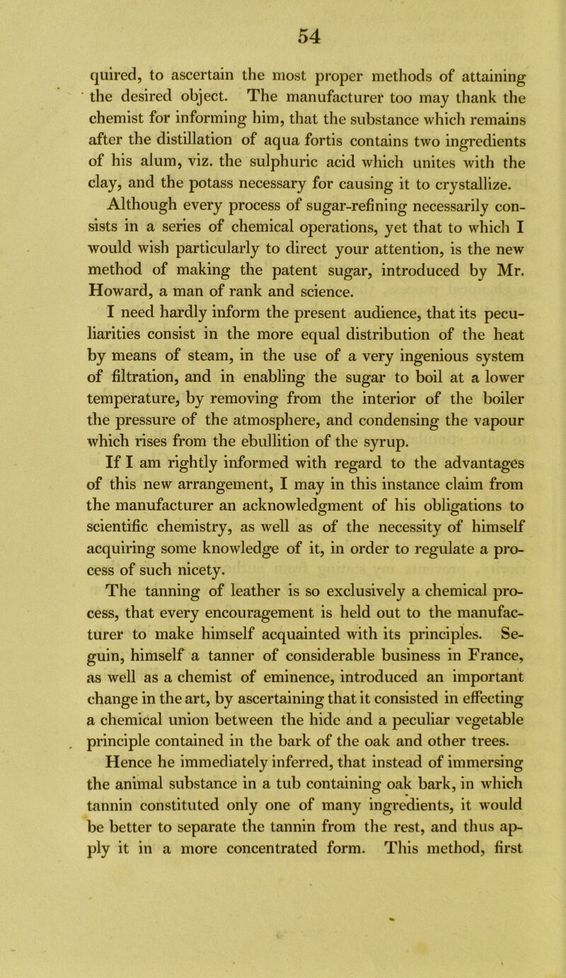 qulred, to ascertain the most proper methods of attaining ■ the desired object. The manufacturer too may thank the chemist for informing him, that the substance which remains after the distillation of aqua fortis contains two ingredients of his alum, viz. the sulphuric acid which unites with the clay, and the potass necessary for causing it to crystallize. Although every process of sugar-refining necessarily con- sists in a series of chemical operations, yet that to which I would wish particularly to direct your attention, is the new method of making the patent sugar, introduced by Mr. Howard, a man of rank and science. I need hardly inform the present audience, that its pecu- liarities consist in the more equal distribution of the heat by means of steam, in the use of a very ingenious system of filtration, and in enabling the sugar to boil at a lower temperature, by removing from the interior of the boiler the pressure of the atmosphere, and condensing the vapour which rises from the ebullition of the syrup. If I am rightly informed with regard to the advantages of this new arrangement, I may in this instance claim from the manufacturer an acknowledgment of his obligations to scientific chemistry, as well as of the necessity of himself acquiring some knowledge of it, in order to regulate a pro- cess of such nicety. The tanning of leather is so exclusively a chemical pro- cess, that every encouragement is held out to the manufac- turer to make himself acquainted with its principles. Se- guin, himself a tanner of considerable business in France, as well as a chemist of eminence, introduced an important change in the art, by ascertaining that it consisted in effecting a chemical union between the hide and a peculiar vegetable principle contained in the bark of the oak and other trees. Hence he immediately inferred, that instead of immersing the animal substance in a tub containing oak bark, in which tannin constituted only one of many ingredients, it would be better to separate the tannin from the rest, and thus ap- ply it in a more concentrated form. This method, first