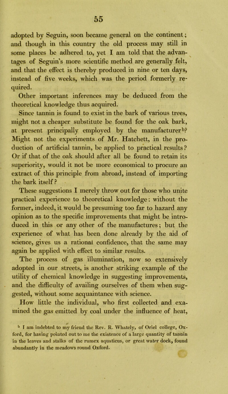 adopted by Seguin, soon became general on the continent; and though in this country the old process may still in some places be adhered to, yet I am told that the advan- tages of Seguin’s more scientific method are generally felt, and that the effect is thereby produced in nine or ten days, instead of five weeks, which was the period formerly re- quired. Other important inferences may be deduced from the theoretical knowledge thus acquired. Since tannin is found to exist in the bark of various trees, might not a cheaper substitute be found for the oak bark, at present principally employed by the manufacturerb? Might not the experiments of Mr. Hatchett, in the pro- duction of artificial tannin, be applied to practical results? Or if that of the oak should after all be found to retain its superiority, would it not be more economical to procure an extract of this principle from abroad, instead of importing the bark itself ? - These suggestions I merely throw out for those who unite practical experience to theoretical knowledge: without the former, indeed, it would be presuming too far to hazard any opinion as to the specific improvements that might be intro- duced in this or any other of the manufactures; but the experience of what has been done already by the aid of science, gives us a rational confidence, that the same may again be applied with effect to similar results. The process of gas illumination, now so extensively adopted in our streets, is another striking example of the utility of chemical knowledge in suggesting improvements, . and the difficulty of availing ourselves of them when sug- gested, without some acquaintance with science. How little the individual, who first collected and exa- mined the gas emitted by coal under the influence of heat, ^ I am indebted to my friend the Rev. R. Whately, of Oriel college, Ox- ford, for having pointed out to me the existence of a large quantity of tannin in the leaves and stalks of the rumex aquaticus, or great water dock, found abundantly in the meadows round Oxford.