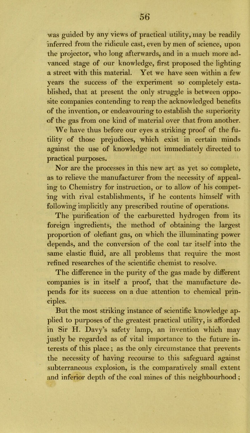 was guided by any views of practical utility, may be readily inferred from the ridicule cast, even by men of science, upon the projector, who long afterwards, and in a much more ad- vanced stage of our knowledge, first proposed the lighting a street with this material. Yet we have seen within a few years the success of the experiment so completely esta- blished, that at present the only struggle is between oppo- site companies contending to reap the acknowledged benefits of the invention, or endeavouring to establish the superiority of the gas from one kind of material over that from another. We have thus before our eyes a striking proof of the fu- tility of those prejudices, which exist in certain minds against the use of knowledge not immediately directed to practical purposes. Nor are the processes in this new art as yet so complete, as to relieve the manufacturer from the necessity of appeal- ing to Chemistry for instruction, or to allow of his compet- ing with rival establishments, if he contents himself \vith following implicitly any prescribed routine of operations. The purification of the carburetted hydrogen from its foreign ingredients, the method of obtaining the largest proportion of olefiant gas, on which the illuminating power depends, and the conversion of the coal tar itself into the same elastic fluid, are all problems that require the most refined researches of the scientific chemist to resolve. The difference in the purity of the gas made by different companies is in itself a proof, that the manufacture de- pends for its success on a due attention to chemical prin- ciples. But the most striking instance of scientific knowledge ap- plied to purposes of the greatest practical utility, is afforded in Sir H. Davy’s safety lamp, an invention which may justly be regarded as of vital importance to the future in- terests of this place; as the only circumstance that prevents the necessity of having recourse to this safeguard against subterraneous explosion, is the comparatively small extent and inferior depth of the coal mines of this neighbourhood;