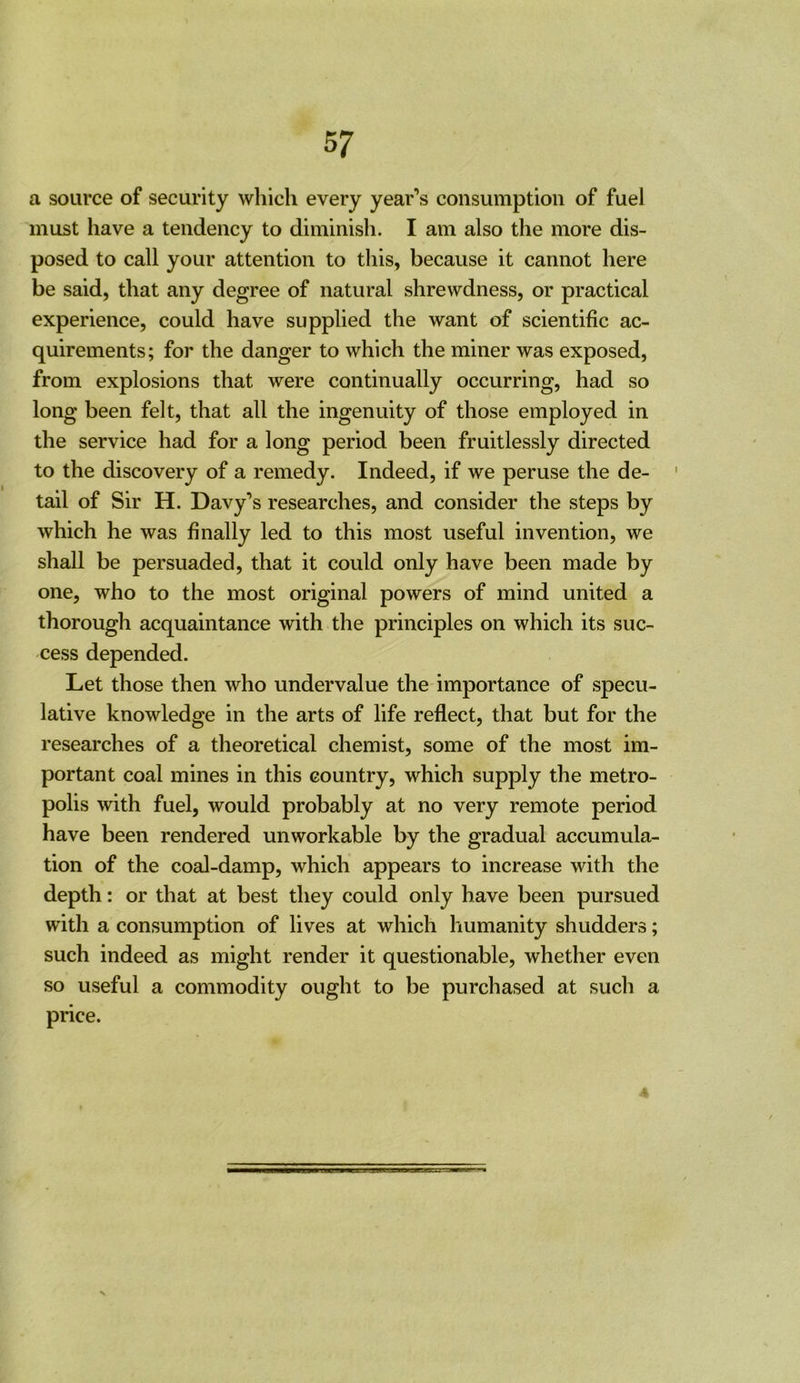 a source of security which every year’s consumption of fuel must have a tendency to diminish. I am also the more dis- posed to call your attention to this, because it cannot here be said, that any degree of natural shrewdness, or practical experience, could have supplied the want of scientific ac- quirements; for the danger to which the miner was exposed, from explosions that were continually occurring, had so long been felt, that all the ingenuity of those employed in the service had for a long period been fruitlessly directed to the discovery of a remedy. Indeed, if we peruse the de- tail of Sir H. Davy’s researches, and consider the steps by which he was finally led to this most useful invention, we shall be persuaded, that it could only have been made by one, who to the most original powers of mind united a thorough acquaintance with the principles on which its suc- cess depended. Let those then who undervalue the importance of specu- lative knowledge in the arts of life reflect, that but for the researches of a theoretical chemist, some of the most im- portant coal mines in this country, which supply the metro- polis with fuel, would probably at no very remote period have been rendered unworkable by the gradual accumula- tion of the coal-damp, which appears to increase with the depth: or that at best they could only have been pursued with a consumption of lives at which humanity shudders; such indeed as might render it questionable, whether even so useful a commodity ought to be purchased at such a price. 4