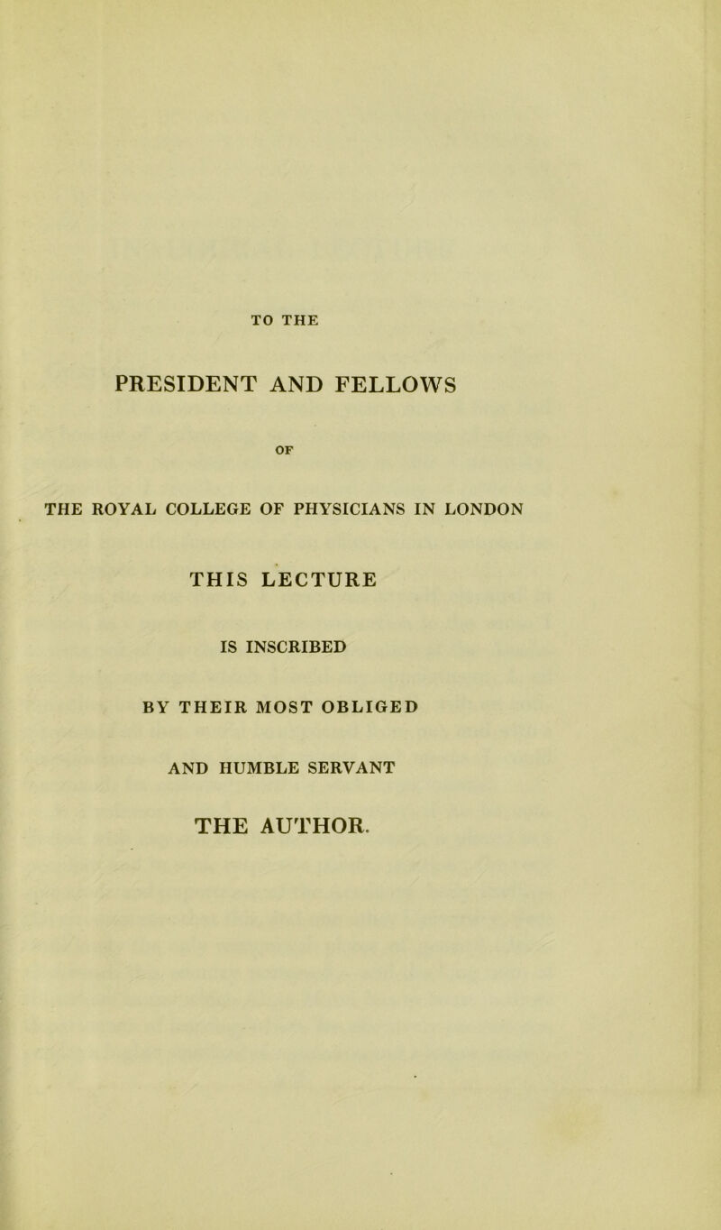 TO THE PRESIDENT AND FELLOWS OF THE ROYAL COLLEGE OF PHYSICIANS IN LONDON THIS LECTURE IS INSCRIBED BY THEIR MOST OBLIGED AND HUMBLE SERVANT THE AUTHOR.