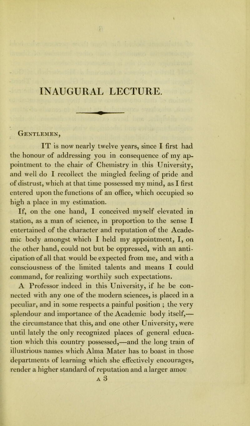 INAUGURAL LECTURE. Gentlemen, IT is now nearly twelve years, since I first had the honour of addressing you in consequence of my ap- pointment to the chair of Chemistry in this University, and well do I recollect the mingled feeling of pride and of distrust, which at that time possessed my mind, as I first entered upon the functions of an office, which occupied so high a place in my estimation. If, on the one hand, I conceived myself elevated in station, as a man of science, in proportion to the sense I entertained of the character and reputation of the Acade- mic body amongst which I held my appointment, I, on the other hand, could not but be oppressed, with an anti- cipation of all that would be expected from me, and with a consciousness of the limited talents and means I could command, for realizing worthily such expectations. A Professor indeed in this University, if he be con- nected with any one of the modern sciences, is placed in a peculiar, and in some respects a painful position ; the very splendour and importance of the Academic body itself,— the circumstance that this, and one other University, were until lately the only recognized places of general educa- tion which this country possessed,—and the long train of illustrious names which Alma Mater has to boast in those departments of learning which she effectively encourages, render a higher standard of reputation and a larger amou A 3