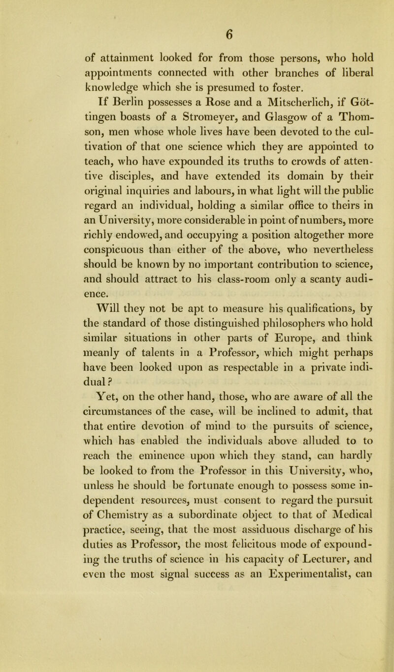 of attainment looked for from those persons, who hold appointments connected with other branches of liberal knowledge which she is presumed to foster. If Berlin possesses a Rose and a Mitscherlich, if Got- tingen boasts of a Stromeyer, and Glasgow of a Thom- son, men whose whole lives have been devoted to the cul- tivation of that one science which they are appointed to teach, who have expounded its truths to crowds of atten- tive disciples, and have extended its domain by their original inquiries and labours, in what light will the public regard an individual, holding a similar office to theirs in an University, more considerable in point of numbers, more richly endow’ed, and occupying a position altogether more conspicuous than either of the above, who nevertheless should be known by no important contribution to science, and should attract to his class-room only a scanty audi- ence. Will they not be apt to measure his qualifications, by the standard of those distinguished philosophers who hold similar situations in other parts of Europe, and think meanly of talents in a Professor, which might perhaps have been looked upon as respectable in a private indi- dual ? Yet, on the other hand, those, who are aware of all the circumstances of the case, will be inclined to admit, that that entire devotion of mind to the pursuits of science, which has enabled the individuals above alluded to to reach the eminence upon which they stand, can hardly be looked to from the Professor in this University, who, unless he should be fortunate enough to possess some in- dependent resources, must consent to regard the pursuit of Chemistry as a subordinate object to that of Medical practice, seeing, that the most assiduous discharge of his duties as Professor, the most felicitous mode of expound- ing the truths of science in his capacity of Lecturer, and even the most signal success as an Experimentalist, can