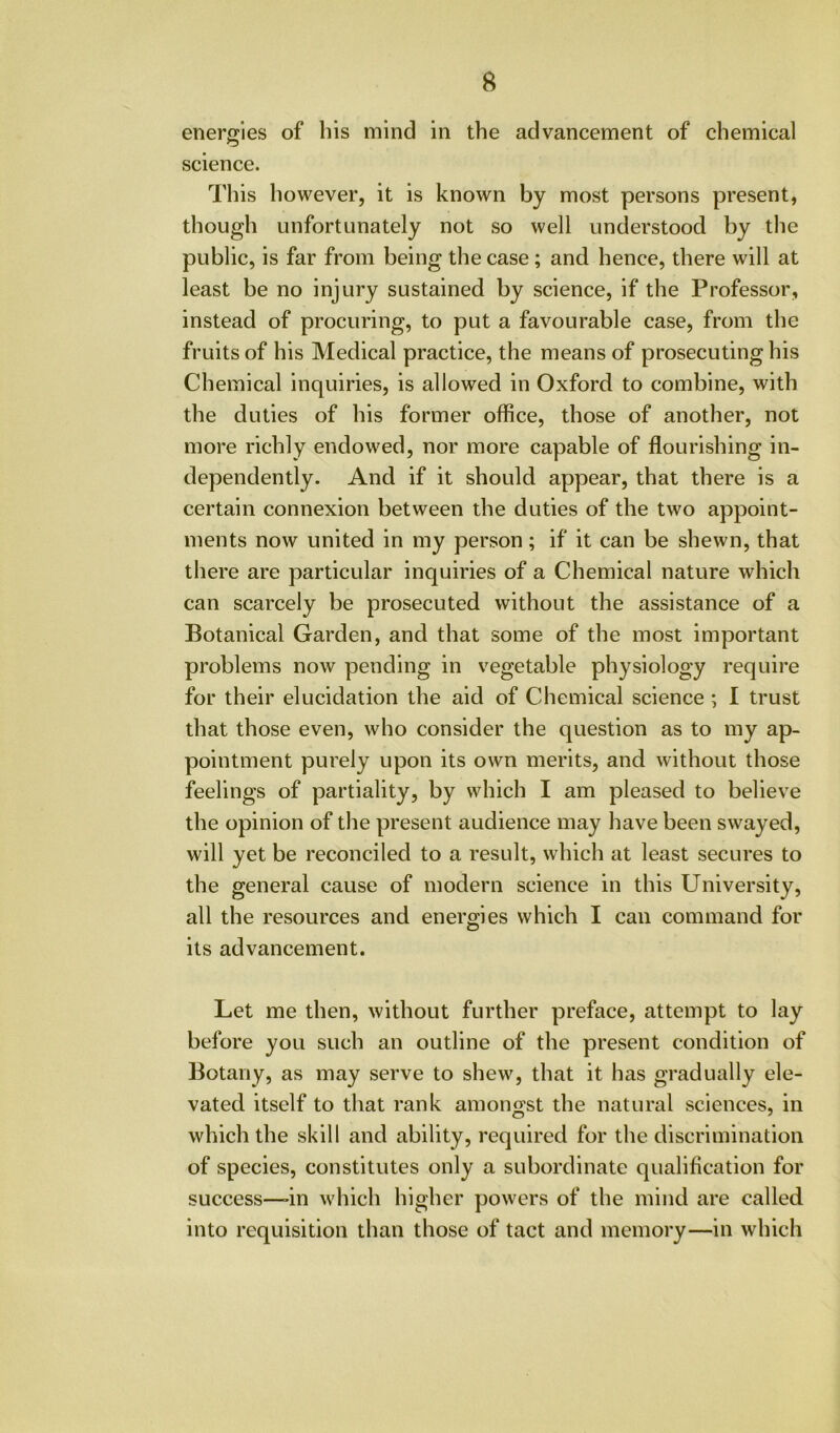 energies of bis mind in the advancement of chemical science. This however, it is known by most persons present, though unfortunately not so well understood by the public, is far from being the case; and hence, there will at least be no injury sustained by science, if the Professor, instead of procuring, to put a favourable case, from the fruits of his Medical practice, the means of prosecuting his Chemical inquiries, is allowed in Oxford to combine, with the duties of his former office, those of another, not more richly endowed, nor more capable of flourishing in- dependently. And if it should appear, that there is a certain connexion between the duties of the two appoint- ments now united in my person; if it can be shewn, that there are particular inquiries of a Chemical nature which can scarcely be prosecuted without the assistance of a Botanical Garden, and that some of the most important problems now pending in vegetable physiology require for their elucidation the aid of Chemical science ; I trust that those even, who consider the question as to my ap- pointment purely upon its own merits, and without those feelings of partiality, by which I am pleased to believe the opinion of the present audience may have been swayed, will yet be reconciled to a result, which at least secures to the general cause of modern science in this University, all the resources and energies which I can command for its advancement. Let me then, without further preface, attempt to lay before you such an outline of the present condition of Botany, as may serve to shew, that it has gradually ele- vated itself to that rank amongst the natural sciences, in which the skill and ability, required for the discrimination of species, constitutes only a subordinate qualification for success—'in which higher powers of the mind are called into requisition than those of tact and memory—in which