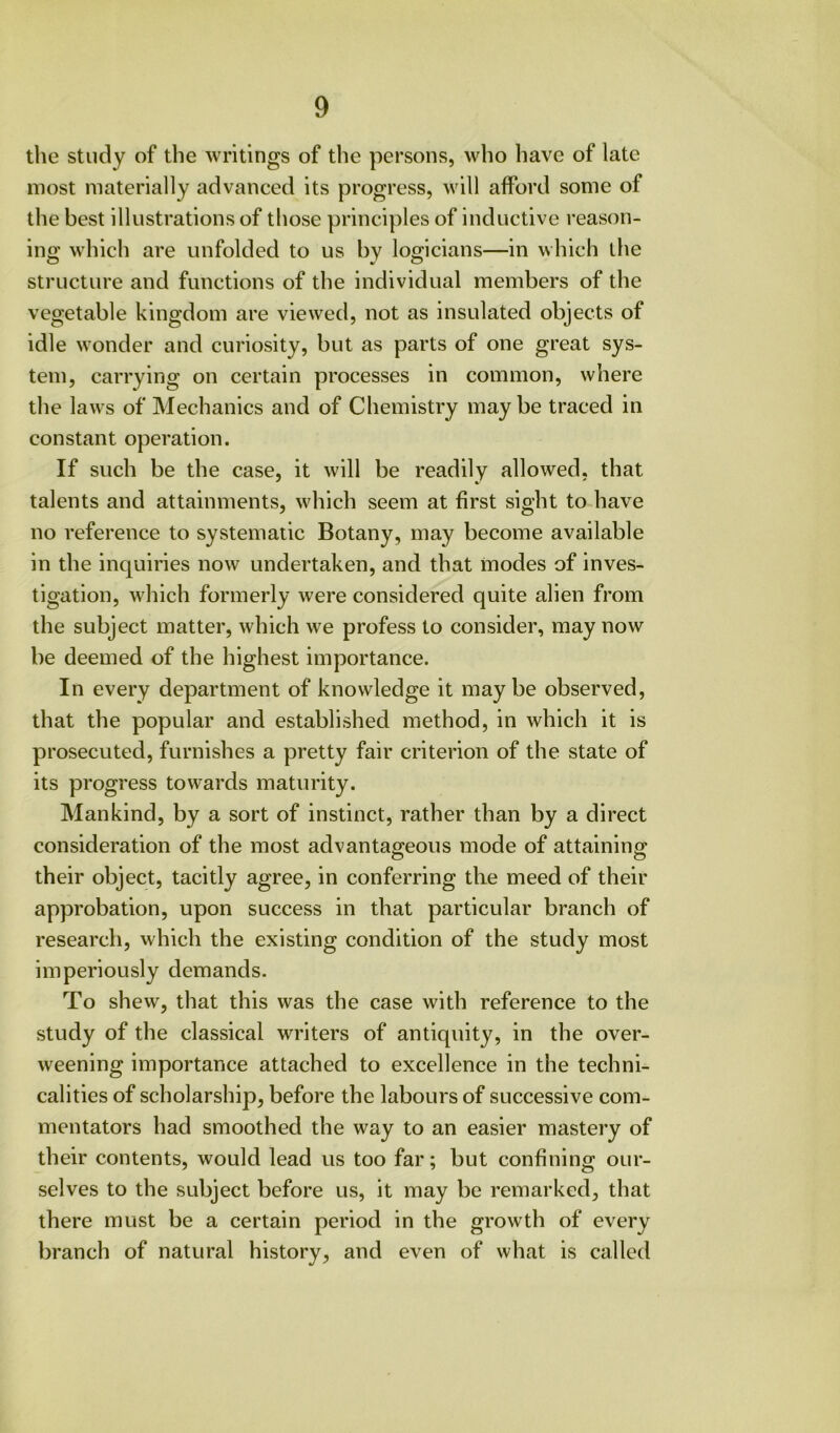 the study of the writings of the persons, who have of late most materially advanced its progress, will afford some of the best illustrations of those principles of inductive reason- ing which are unfolded to us by logicians—in which the structure and functions of the individual members of the vegetable kingdom are viewed, not as insulated objects of idle wonder and curiosity, but as parts of one great sys- tem, carrying on certain processes in common, where the laws of Mechanics and of Chemistry maybe traced in constant operation. If such be the case, it will be readily allowed, that talents and attainments, which seem at first sight to have no reference to systematic Botany, may become available in the inquiries now undertaken, and that modes of inves- tigation, which formerly were considered quite alien from the subject matter, which we profess to consider, may now be deemed of the highest importance. In every department of knowledge it maybe observed, that the popular and established method, in which it is prosecuted, furnishes a pretty fair criterion of the state of its progress towards maturity. Mankind, by a sort of instinct, rather than by a direct consideration of the most advantageous mode of attaining their object, tacitly agree, in conferring the meed of their approbation, upon success in that particular branch of research, which the existing condition of the study most imperiously demands. To shew, that this was the case with reference to the study of the classical writers of antiquity, in the over- weening importance attached to excellence in the techni- calities of scholarship, before the labours of successive com- mentators had smoothed the way to an easier mastery of their contents, would lead us too far; but confining our- selves to the subject before us, it may be remarked, that there must be a certain period in the growth of every branch of natural history, and even of what is called